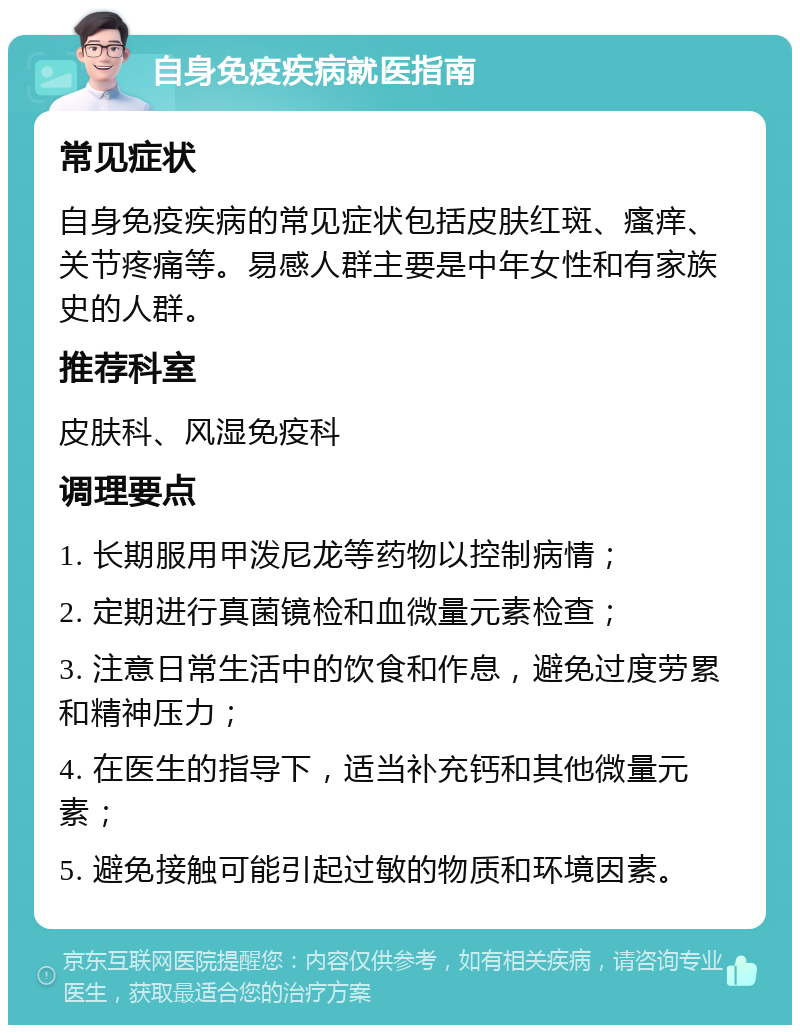 自身免疫疾病就医指南 常见症状 自身免疫疾病的常见症状包括皮肤红斑、瘙痒、关节疼痛等。易感人群主要是中年女性和有家族史的人群。 推荐科室 皮肤科、风湿免疫科 调理要点 1. 长期服用甲泼尼龙等药物以控制病情； 2. 定期进行真菌镜检和血微量元素检查； 3. 注意日常生活中的饮食和作息，避免过度劳累和精神压力； 4. 在医生的指导下，适当补充钙和其他微量元素； 5. 避免接触可能引起过敏的物质和环境因素。