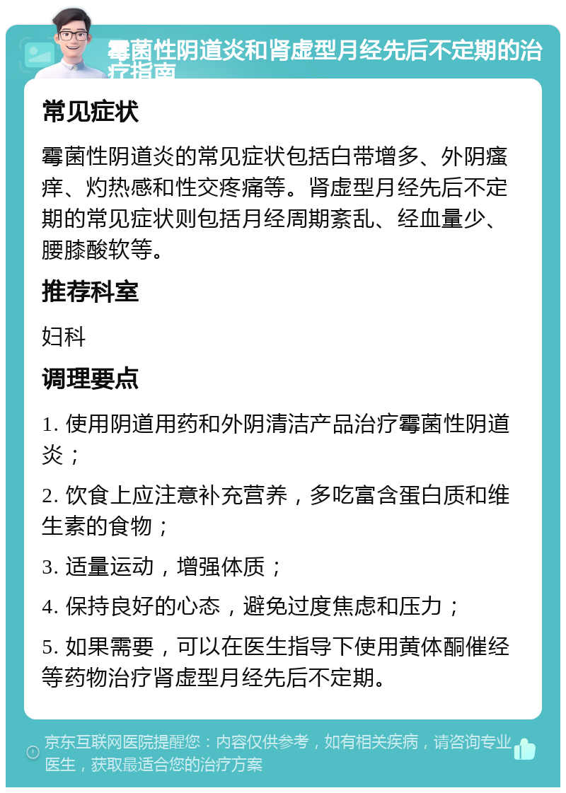 霉菌性阴道炎和肾虚型月经先后不定期的治疗指南 常见症状 霉菌性阴道炎的常见症状包括白带增多、外阴瘙痒、灼热感和性交疼痛等。肾虚型月经先后不定期的常见症状则包括月经周期紊乱、经血量少、腰膝酸软等。 推荐科室 妇科 调理要点 1. 使用阴道用药和外阴清洁产品治疗霉菌性阴道炎； 2. 饮食上应注意补充营养，多吃富含蛋白质和维生素的食物； 3. 适量运动，增强体质； 4. 保持良好的心态，避免过度焦虑和压力； 5. 如果需要，可以在医生指导下使用黄体酮催经等药物治疗肾虚型月经先后不定期。