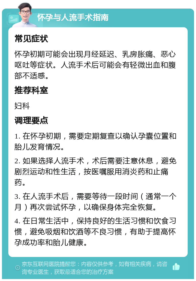 怀孕与人流手术指南 常见症状 怀孕初期可能会出现月经延迟、乳房胀痛、恶心呕吐等症状。人流手术后可能会有轻微出血和腹部不适感。 推荐科室 妇科 调理要点 1. 在怀孕初期，需要定期复查以确认孕囊位置和胎儿发育情况。 2. 如果选择人流手术，术后需要注意休息，避免剧烈运动和性生活，按医嘱服用消炎药和止痛药。 3. 在人流手术后，需要等待一段时间（通常一个月）再次尝试怀孕，以确保身体完全恢复。 4. 在日常生活中，保持良好的生活习惯和饮食习惯，避免吸烟和饮酒等不良习惯，有助于提高怀孕成功率和胎儿健康。