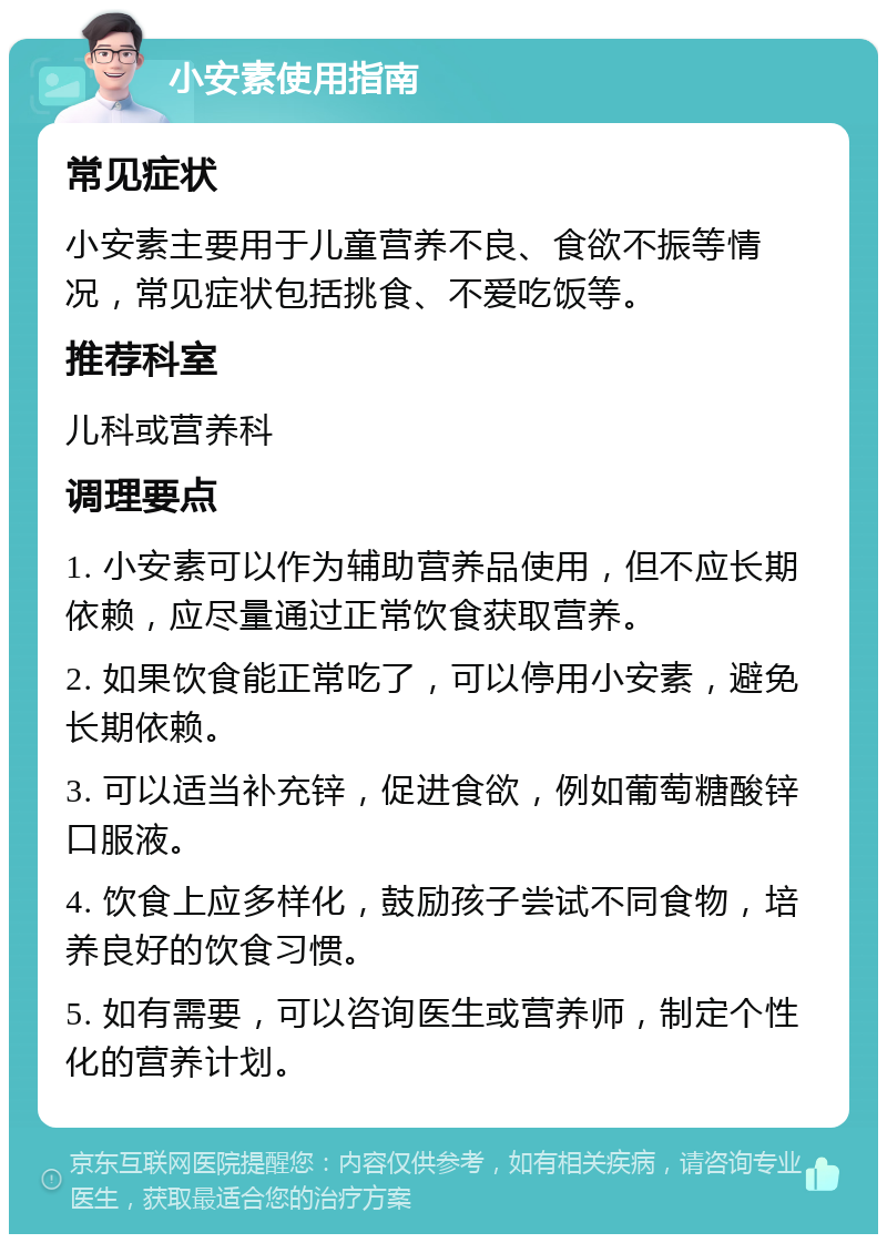 小安素使用指南 常见症状 小安素主要用于儿童营养不良、食欲不振等情况，常见症状包括挑食、不爱吃饭等。 推荐科室 儿科或营养科 调理要点 1. 小安素可以作为辅助营养品使用，但不应长期依赖，应尽量通过正常饮食获取营养。 2. 如果饮食能正常吃了，可以停用小安素，避免长期依赖。 3. 可以适当补充锌，促进食欲，例如葡萄糖酸锌口服液。 4. 饮食上应多样化，鼓励孩子尝试不同食物，培养良好的饮食习惯。 5. 如有需要，可以咨询医生或营养师，制定个性化的营养计划。