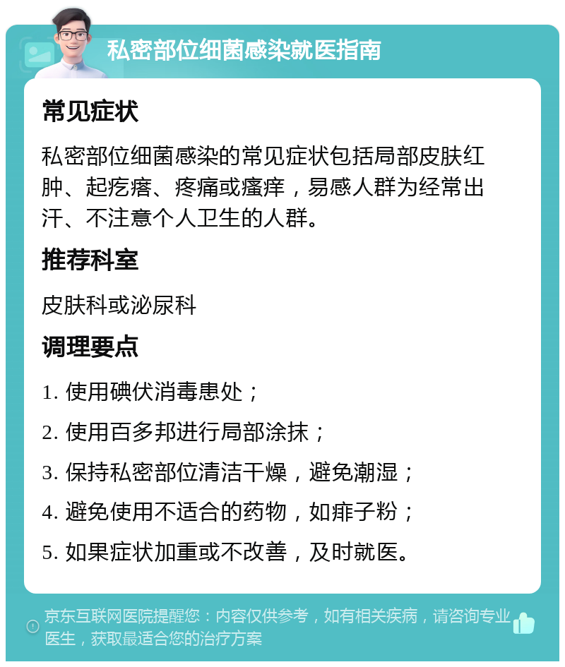 私密部位细菌感染就医指南 常见症状 私密部位细菌感染的常见症状包括局部皮肤红肿、起疙瘩、疼痛或瘙痒，易感人群为经常出汗、不注意个人卫生的人群。 推荐科室 皮肤科或泌尿科 调理要点 1. 使用碘伏消毒患处； 2. 使用百多邦进行局部涂抹； 3. 保持私密部位清洁干燥，避免潮湿； 4. 避免使用不适合的药物，如痱子粉； 5. 如果症状加重或不改善，及时就医。