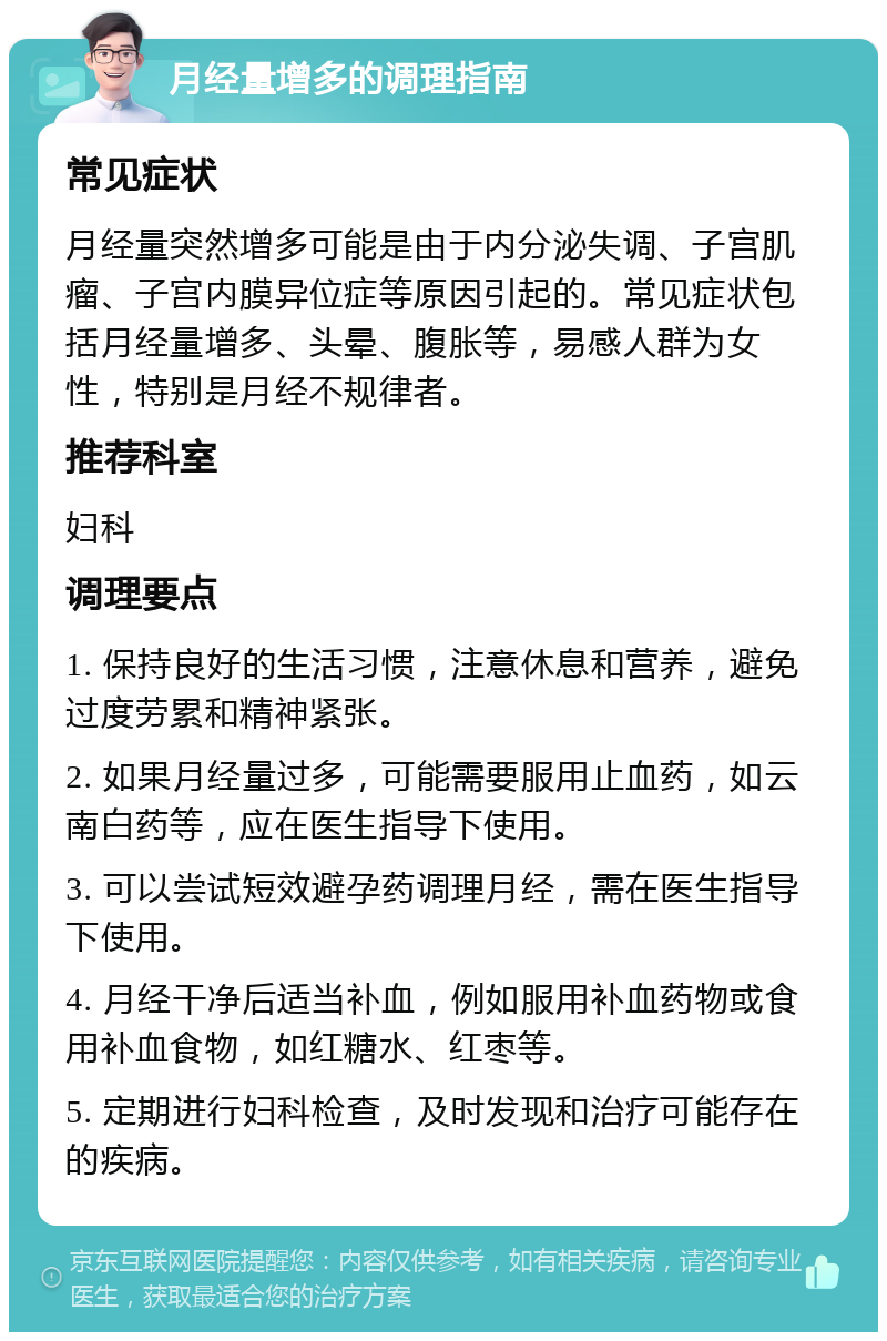 月经量增多的调理指南 常见症状 月经量突然增多可能是由于内分泌失调、子宫肌瘤、子宫内膜异位症等原因引起的。常见症状包括月经量增多、头晕、腹胀等，易感人群为女性，特别是月经不规律者。 推荐科室 妇科 调理要点 1. 保持良好的生活习惯，注意休息和营养，避免过度劳累和精神紧张。 2. 如果月经量过多，可能需要服用止血药，如云南白药等，应在医生指导下使用。 3. 可以尝试短效避孕药调理月经，需在医生指导下使用。 4. 月经干净后适当补血，例如服用补血药物或食用补血食物，如红糖水、红枣等。 5. 定期进行妇科检查，及时发现和治疗可能存在的疾病。