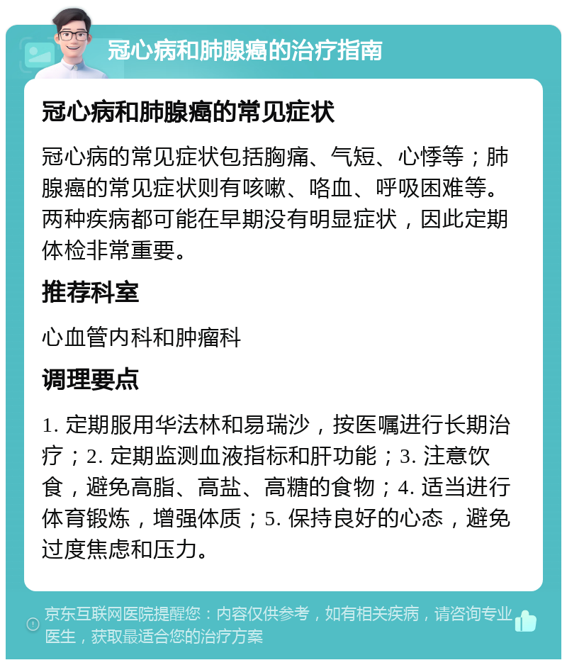 冠心病和肺腺癌的治疗指南 冠心病和肺腺癌的常见症状 冠心病的常见症状包括胸痛、气短、心悸等；肺腺癌的常见症状则有咳嗽、咯血、呼吸困难等。两种疾病都可能在早期没有明显症状，因此定期体检非常重要。 推荐科室 心血管内科和肿瘤科 调理要点 1. 定期服用华法林和易瑞沙，按医嘱进行长期治疗；2. 定期监测血液指标和肝功能；3. 注意饮食，避免高脂、高盐、高糖的食物；4. 适当进行体育锻炼，增强体质；5. 保持良好的心态，避免过度焦虑和压力。