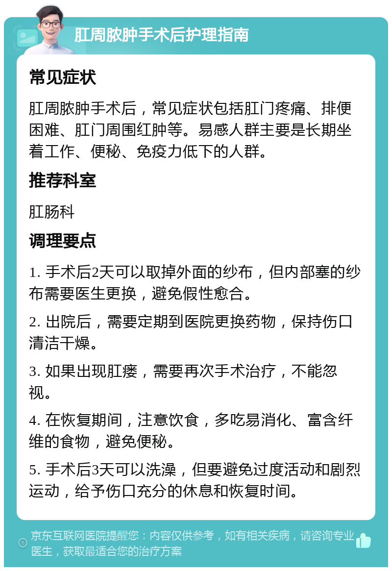 肛周脓肿手术后护理指南 常见症状 肛周脓肿手术后，常见症状包括肛门疼痛、排便困难、肛门周围红肿等。易感人群主要是长期坐着工作、便秘、免疫力低下的人群。 推荐科室 肛肠科 调理要点 1. 手术后2天可以取掉外面的纱布，但内部塞的纱布需要医生更换，避免假性愈合。 2. 出院后，需要定期到医院更换药物，保持伤口清洁干燥。 3. 如果出现肛瘘，需要再次手术治疗，不能忽视。 4. 在恢复期间，注意饮食，多吃易消化、富含纤维的食物，避免便秘。 5. 手术后3天可以洗澡，但要避免过度活动和剧烈运动，给予伤口充分的休息和恢复时间。