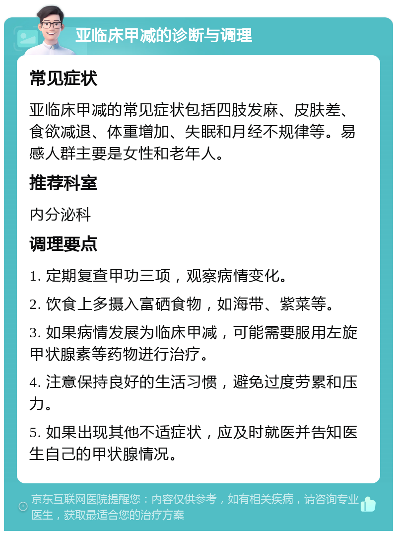 亚临床甲减的诊断与调理 常见症状 亚临床甲减的常见症状包括四肢发麻、皮肤差、食欲减退、体重增加、失眠和月经不规律等。易感人群主要是女性和老年人。 推荐科室 内分泌科 调理要点 1. 定期复查甲功三项，观察病情变化。 2. 饮食上多摄入富硒食物，如海带、紫菜等。 3. 如果病情发展为临床甲减，可能需要服用左旋甲状腺素等药物进行治疗。 4. 注意保持良好的生活习惯，避免过度劳累和压力。 5. 如果出现其他不适症状，应及时就医并告知医生自己的甲状腺情况。