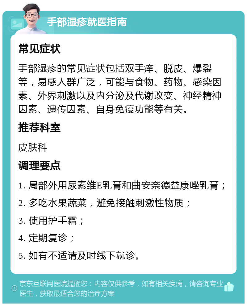 手部湿疹就医指南 常见症状 手部湿疹的常见症状包括双手痒、脱皮、爆裂等，易感人群广泛，可能与食物、药物、感染因素、外界刺激以及内分泌及代谢改变、神经精神因素、遗传因素、自身免疫功能等有关。 推荐科室 皮肤科 调理要点 1. 局部外用尿素维E乳膏和曲安奈德益康唑乳膏； 2. 多吃水果蔬菜，避免接触刺激性物质； 3. 使用护手霜； 4. 定期复诊； 5. 如有不适请及时线下就诊。