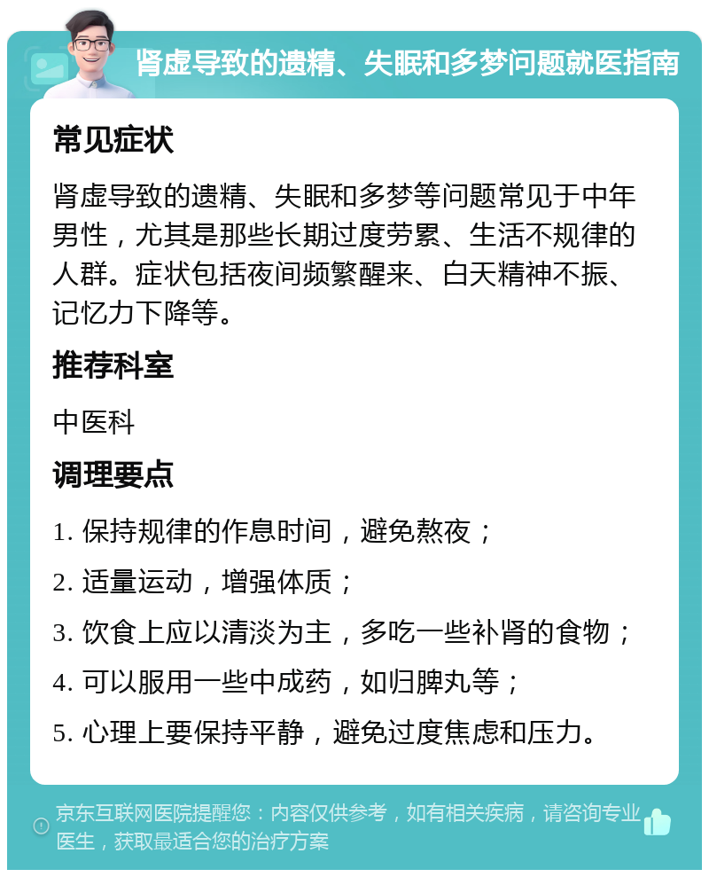 肾虚导致的遗精、失眠和多梦问题就医指南 常见症状 肾虚导致的遗精、失眠和多梦等问题常见于中年男性，尤其是那些长期过度劳累、生活不规律的人群。症状包括夜间频繁醒来、白天精神不振、记忆力下降等。 推荐科室 中医科 调理要点 1. 保持规律的作息时间，避免熬夜； 2. 适量运动，增强体质； 3. 饮食上应以清淡为主，多吃一些补肾的食物； 4. 可以服用一些中成药，如归脾丸等； 5. 心理上要保持平静，避免过度焦虑和压力。