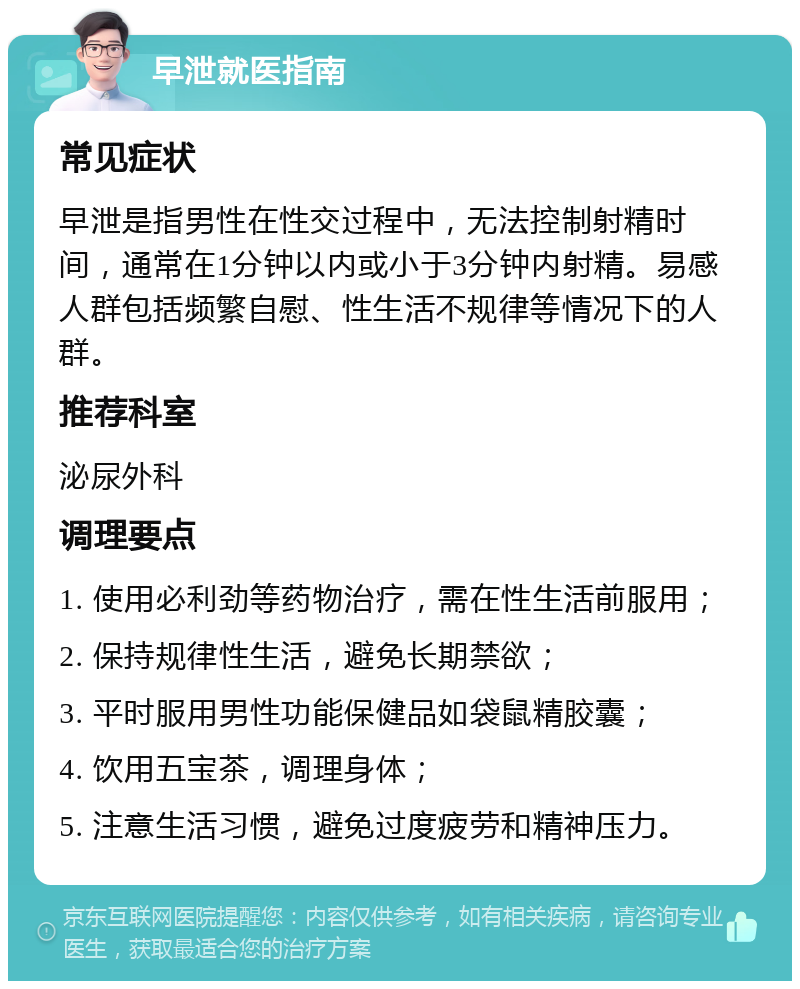 早泄就医指南 常见症状 早泄是指男性在性交过程中，无法控制射精时间，通常在1分钟以内或小于3分钟内射精。易感人群包括频繁自慰、性生活不规律等情况下的人群。 推荐科室 泌尿外科 调理要点 1. 使用必利劲等药物治疗，需在性生活前服用； 2. 保持规律性生活，避免长期禁欲； 3. 平时服用男性功能保健品如袋鼠精胶囊； 4. 饮用五宝茶，调理身体； 5. 注意生活习惯，避免过度疲劳和精神压力。