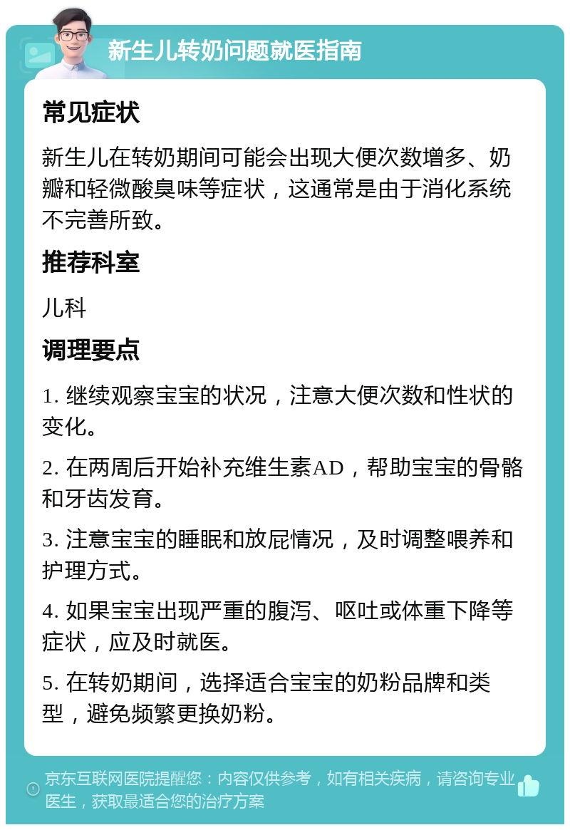 新生儿转奶问题就医指南 常见症状 新生儿在转奶期间可能会出现大便次数增多、奶瓣和轻微酸臭味等症状，这通常是由于消化系统不完善所致。 推荐科室 儿科 调理要点 1. 继续观察宝宝的状况，注意大便次数和性状的变化。 2. 在两周后开始补充维生素AD，帮助宝宝的骨骼和牙齿发育。 3. 注意宝宝的睡眠和放屁情况，及时调整喂养和护理方式。 4. 如果宝宝出现严重的腹泻、呕吐或体重下降等症状，应及时就医。 5. 在转奶期间，选择适合宝宝的奶粉品牌和类型，避免频繁更换奶粉。