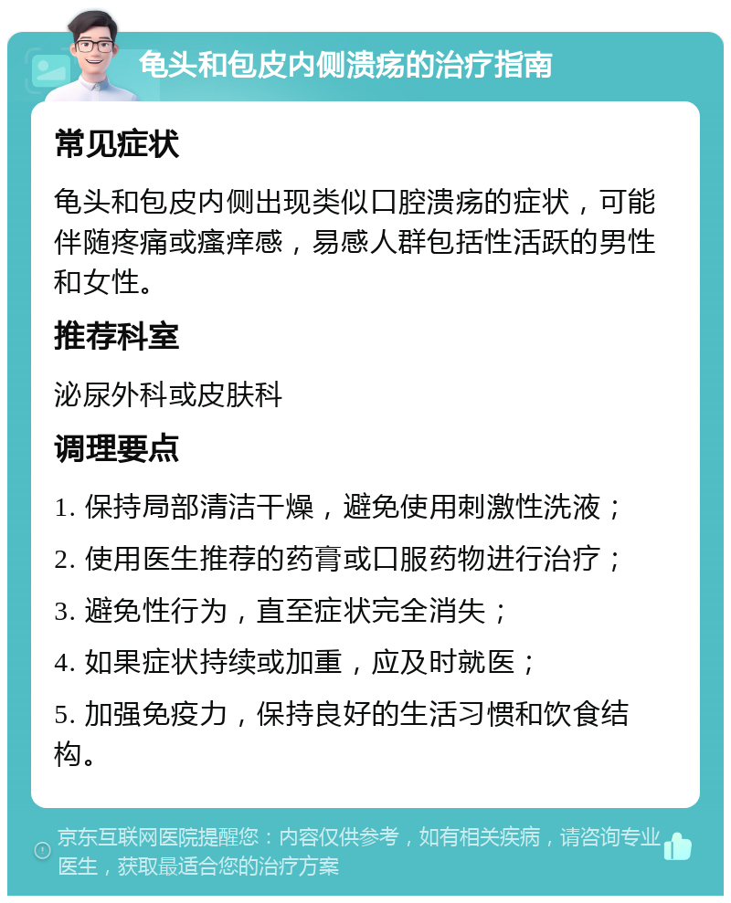 龟头和包皮内侧溃疡的治疗指南 常见症状 龟头和包皮内侧出现类似口腔溃疡的症状，可能伴随疼痛或瘙痒感，易感人群包括性活跃的男性和女性。 推荐科室 泌尿外科或皮肤科 调理要点 1. 保持局部清洁干燥，避免使用刺激性洗液； 2. 使用医生推荐的药膏或口服药物进行治疗； 3. 避免性行为，直至症状完全消失； 4. 如果症状持续或加重，应及时就医； 5. 加强免疫力，保持良好的生活习惯和饮食结构。