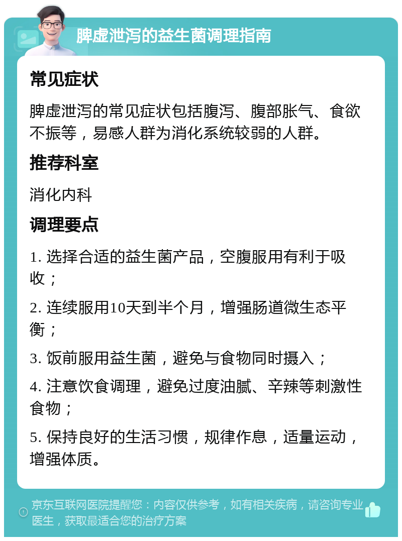 脾虚泄泻的益生菌调理指南 常见症状 脾虚泄泻的常见症状包括腹泻、腹部胀气、食欲不振等，易感人群为消化系统较弱的人群。 推荐科室 消化内科 调理要点 1. 选择合适的益生菌产品，空腹服用有利于吸收； 2. 连续服用10天到半个月，增强肠道微生态平衡； 3. 饭前服用益生菌，避免与食物同时摄入； 4. 注意饮食调理，避免过度油腻、辛辣等刺激性食物； 5. 保持良好的生活习惯，规律作息，适量运动，增强体质。