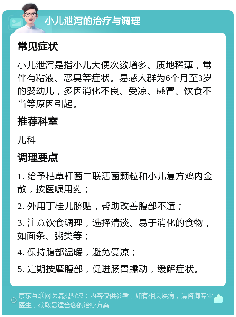 小儿泄泻的治疗与调理 常见症状 小儿泄泻是指小儿大便次数增多、质地稀薄，常伴有粘液、恶臭等症状。易感人群为6个月至3岁的婴幼儿，多因消化不良、受凉、感冒、饮食不当等原因引起。 推荐科室 儿科 调理要点 1. 给予枯草杆菌二联活菌颗粒和小儿复方鸡内金散，按医嘱用药； 2. 外用丁桂儿脐贴，帮助改善腹部不适； 3. 注意饮食调理，选择清淡、易于消化的食物，如面条、粥类等； 4. 保持腹部温暖，避免受凉； 5. 定期按摩腹部，促进肠胃蠕动，缓解症状。