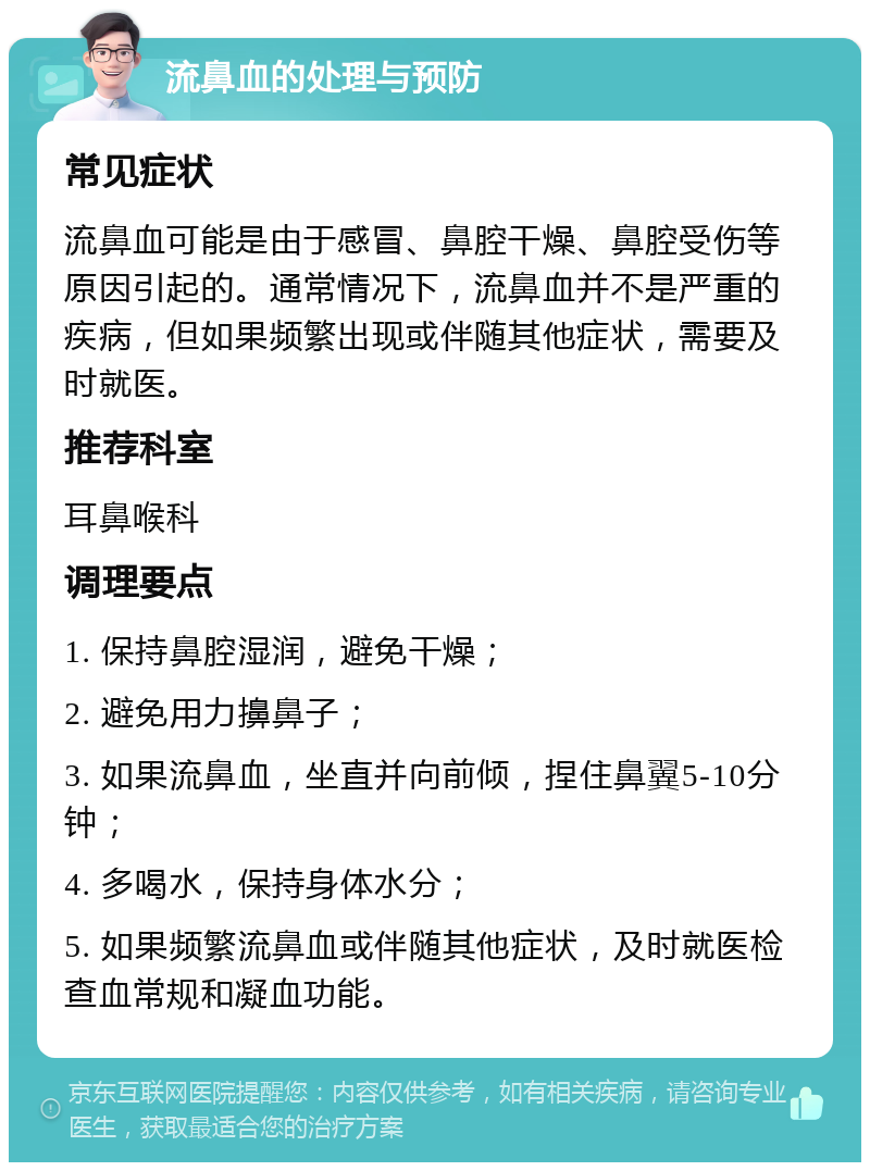 流鼻血的处理与预防 常见症状 流鼻血可能是由于感冒、鼻腔干燥、鼻腔受伤等原因引起的。通常情况下，流鼻血并不是严重的疾病，但如果频繁出现或伴随其他症状，需要及时就医。 推荐科室 耳鼻喉科 调理要点 1. 保持鼻腔湿润，避免干燥； 2. 避免用力擤鼻子； 3. 如果流鼻血，坐直并向前倾，捏住鼻翼5-10分钟； 4. 多喝水，保持身体水分； 5. 如果频繁流鼻血或伴随其他症状，及时就医检查血常规和凝血功能。