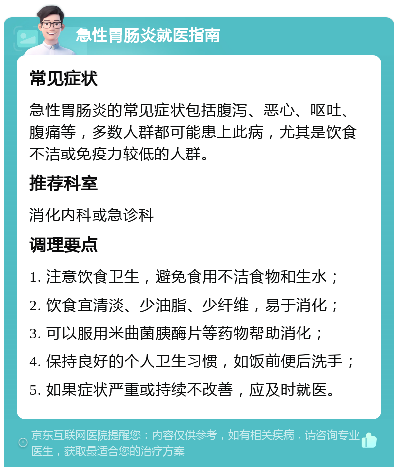 急性胃肠炎就医指南 常见症状 急性胃肠炎的常见症状包括腹泻、恶心、呕吐、腹痛等，多数人群都可能患上此病，尤其是饮食不洁或免疫力较低的人群。 推荐科室 消化内科或急诊科 调理要点 1. 注意饮食卫生，避免食用不洁食物和生水； 2. 饮食宜清淡、少油脂、少纤维，易于消化； 3. 可以服用米曲菌胰酶片等药物帮助消化； 4. 保持良好的个人卫生习惯，如饭前便后洗手； 5. 如果症状严重或持续不改善，应及时就医。