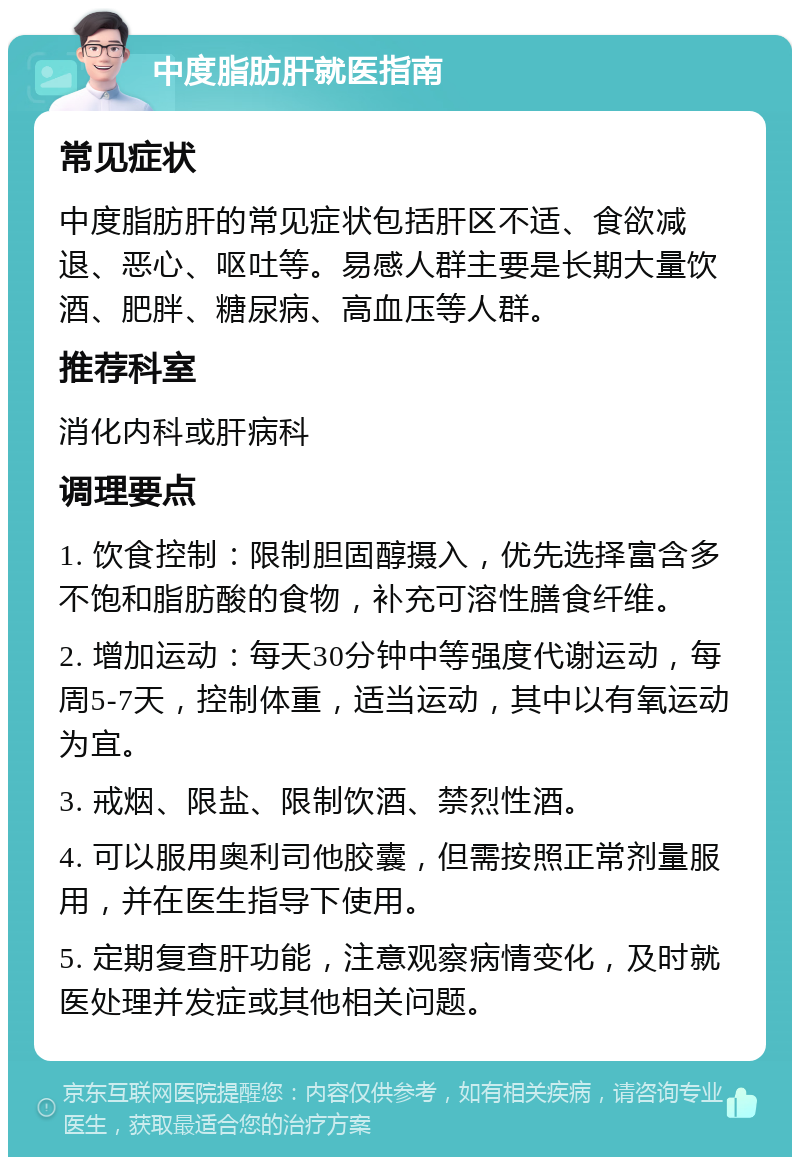 中度脂肪肝就医指南 常见症状 中度脂肪肝的常见症状包括肝区不适、食欲减退、恶心、呕吐等。易感人群主要是长期大量饮酒、肥胖、糖尿病、高血压等人群。 推荐科室 消化内科或肝病科 调理要点 1. 饮食控制：限制胆固醇摄入，优先选择富含多不饱和脂肪酸的食物，补充可溶性膳食纤维。 2. 增加运动：每天30分钟中等强度代谢运动，每周5-7天，控制体重，适当运动，其中以有氧运动为宜。 3. 戒烟、限盐、限制饮酒、禁烈性酒。 4. 可以服用奥利司他胶囊，但需按照正常剂量服用，并在医生指导下使用。 5. 定期复查肝功能，注意观察病情变化，及时就医处理并发症或其他相关问题。