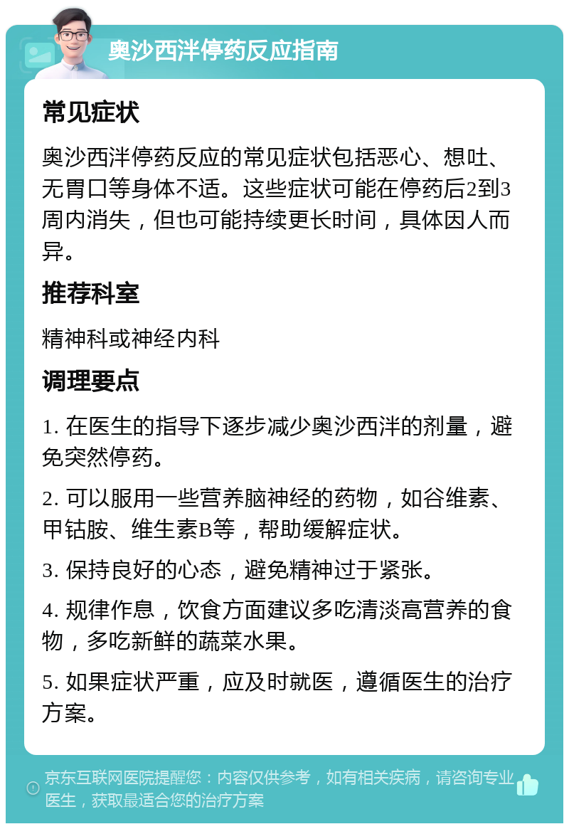 奥沙西泮停药反应指南 常见症状 奥沙西泮停药反应的常见症状包括恶心、想吐、无胃口等身体不适。这些症状可能在停药后2到3周内消失，但也可能持续更长时间，具体因人而异。 推荐科室 精神科或神经内科 调理要点 1. 在医生的指导下逐步减少奥沙西泮的剂量，避免突然停药。 2. 可以服用一些营养脑神经的药物，如谷维素、甲钴胺、维生素B等，帮助缓解症状。 3. 保持良好的心态，避免精神过于紧张。 4. 规律作息，饮食方面建议多吃清淡高营养的食物，多吃新鲜的蔬菜水果。 5. 如果症状严重，应及时就医，遵循医生的治疗方案。