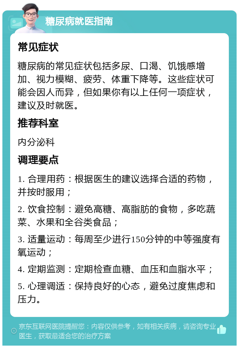 糖尿病就医指南 常见症状 糖尿病的常见症状包括多尿、口渴、饥饿感增加、视力模糊、疲劳、体重下降等。这些症状可能会因人而异，但如果你有以上任何一项症状，建议及时就医。 推荐科室 内分泌科 调理要点 1. 合理用药：根据医生的建议选择合适的药物，并按时服用； 2. 饮食控制：避免高糖、高脂肪的食物，多吃蔬菜、水果和全谷类食品； 3. 适量运动：每周至少进行150分钟的中等强度有氧运动； 4. 定期监测：定期检查血糖、血压和血脂水平； 5. 心理调适：保持良好的心态，避免过度焦虑和压力。