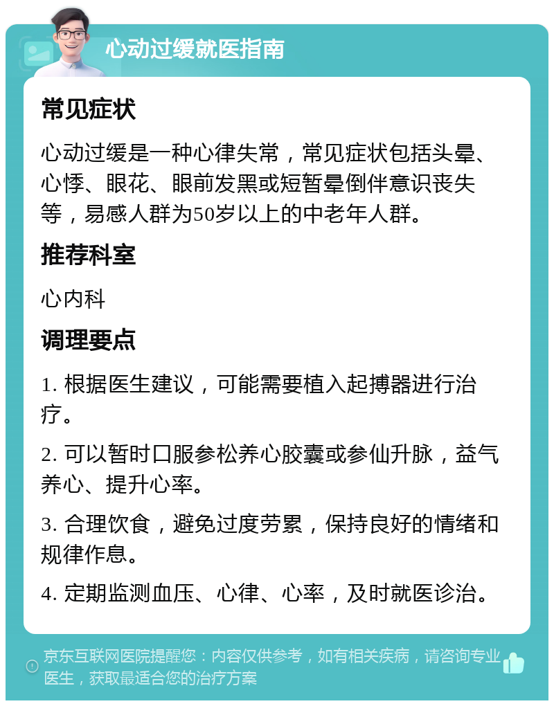 心动过缓就医指南 常见症状 心动过缓是一种心律失常，常见症状包括头晕、心悸、眼花、眼前发黑或短暂晕倒伴意识丧失等，易感人群为50岁以上的中老年人群。 推荐科室 心内科 调理要点 1. 根据医生建议，可能需要植入起搏器进行治疗。 2. 可以暂时口服参松养心胶囊或参仙升脉，益气养心、提升心率。 3. 合理饮食，避免过度劳累，保持良好的情绪和规律作息。 4. 定期监测血压、心律、心率，及时就医诊治。