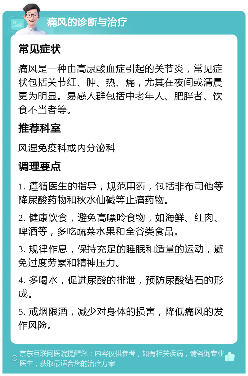 痛风的诊断与治疗 常见症状 痛风是一种由高尿酸血症引起的关节炎，常见症状包括关节红、肿、热、痛，尤其在夜间或清晨更为明显。易感人群包括中老年人、肥胖者、饮食不当者等。 推荐科室 风湿免疫科或内分泌科 调理要点 1. 遵循医生的指导，规范用药，包括非布司他等降尿酸药物和秋水仙碱等止痛药物。 2. 健康饮食，避免高嘌呤食物，如海鲜、红肉、啤酒等，多吃蔬菜水果和全谷类食品。 3. 规律作息，保持充足的睡眠和适量的运动，避免过度劳累和精神压力。 4. 多喝水，促进尿酸的排泄，预防尿酸结石的形成。 5. 戒烟限酒，减少对身体的损害，降低痛风的发作风险。