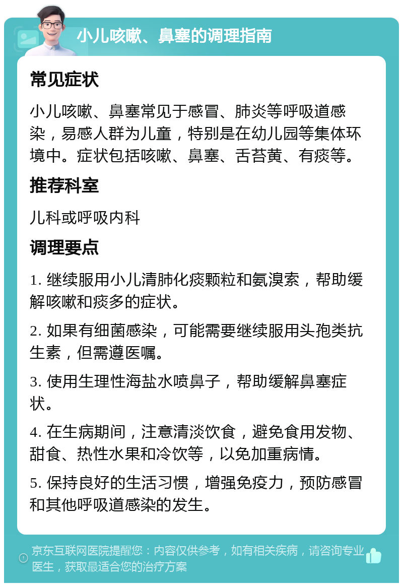 小儿咳嗽、鼻塞的调理指南 常见症状 小儿咳嗽、鼻塞常见于感冒、肺炎等呼吸道感染，易感人群为儿童，特别是在幼儿园等集体环境中。症状包括咳嗽、鼻塞、舌苔黄、有痰等。 推荐科室 儿科或呼吸内科 调理要点 1. 继续服用小儿清肺化痰颗粒和氨溴索，帮助缓解咳嗽和痰多的症状。 2. 如果有细菌感染，可能需要继续服用头孢类抗生素，但需遵医嘱。 3. 使用生理性海盐水喷鼻子，帮助缓解鼻塞症状。 4. 在生病期间，注意清淡饮食，避免食用发物、甜食、热性水果和冷饮等，以免加重病情。 5. 保持良好的生活习惯，增强免疫力，预防感冒和其他呼吸道感染的发生。