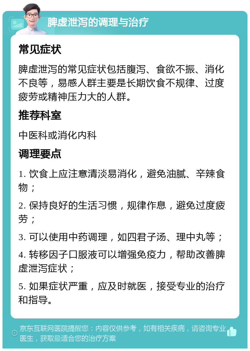 脾虚泄泻的调理与治疗 常见症状 脾虚泄泻的常见症状包括腹泻、食欲不振、消化不良等，易感人群主要是长期饮食不规律、过度疲劳或精神压力大的人群。 推荐科室 中医科或消化内科 调理要点 1. 饮食上应注意清淡易消化，避免油腻、辛辣食物； 2. 保持良好的生活习惯，规律作息，避免过度疲劳； 3. 可以使用中药调理，如四君子汤、理中丸等； 4. 转移因子口服液可以增强免疫力，帮助改善脾虚泄泻症状； 5. 如果症状严重，应及时就医，接受专业的治疗和指导。