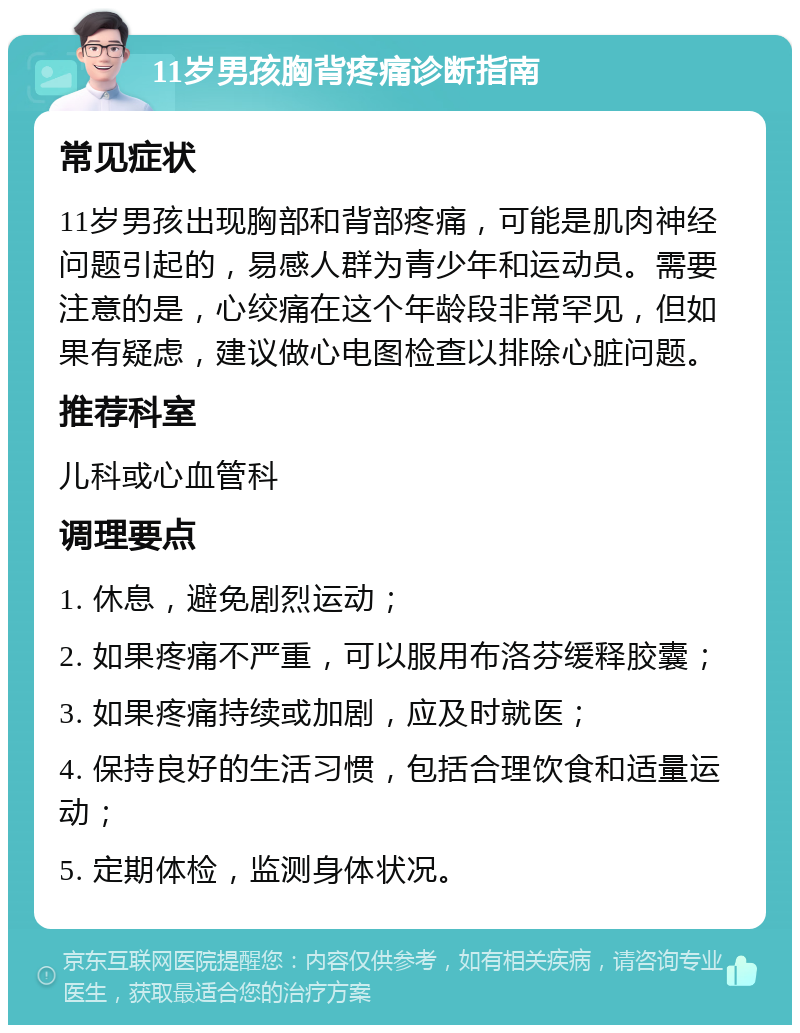 11岁男孩胸背疼痛诊断指南 常见症状 11岁男孩出现胸部和背部疼痛，可能是肌肉神经问题引起的，易感人群为青少年和运动员。需要注意的是，心绞痛在这个年龄段非常罕见，但如果有疑虑，建议做心电图检查以排除心脏问题。 推荐科室 儿科或心血管科 调理要点 1. 休息，避免剧烈运动； 2. 如果疼痛不严重，可以服用布洛芬缓释胶囊； 3. 如果疼痛持续或加剧，应及时就医； 4. 保持良好的生活习惯，包括合理饮食和适量运动； 5. 定期体检，监测身体状况。