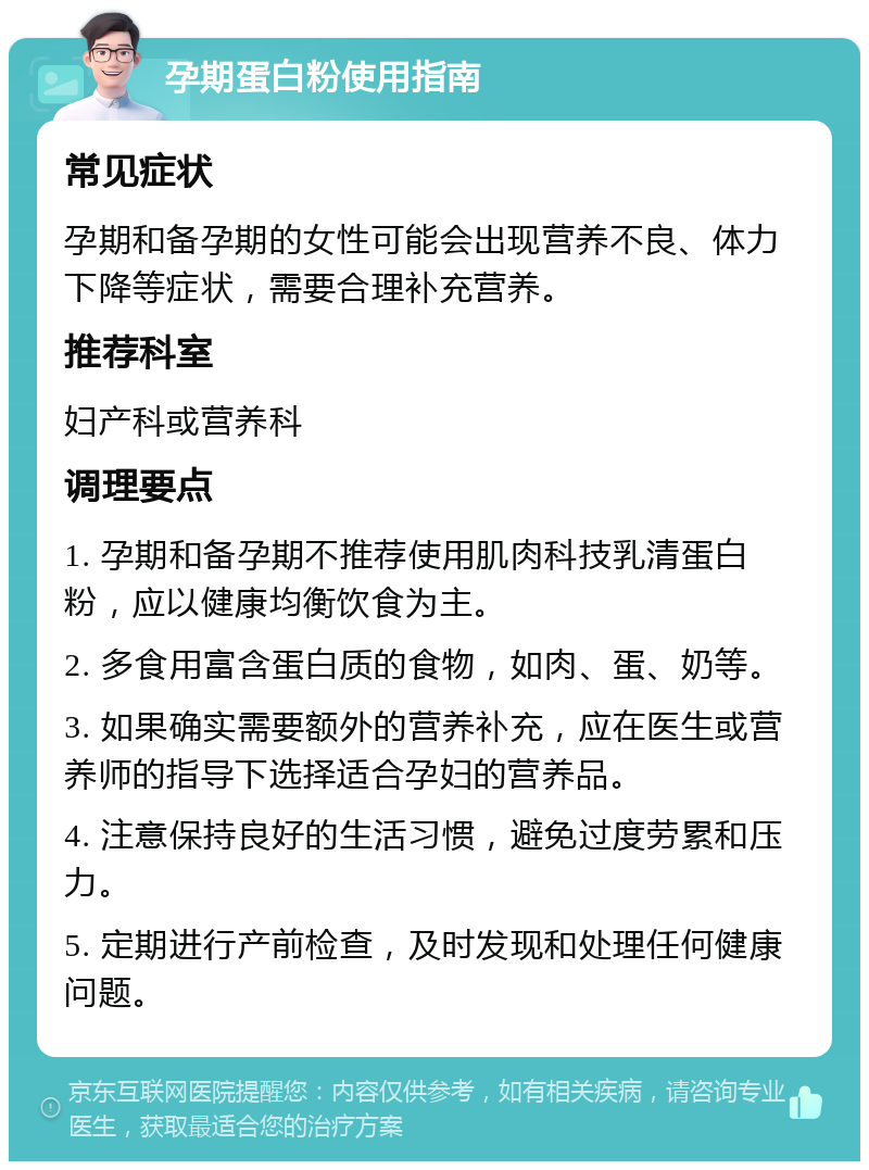 孕期蛋白粉使用指南 常见症状 孕期和备孕期的女性可能会出现营养不良、体力下降等症状，需要合理补充营养。 推荐科室 妇产科或营养科 调理要点 1. 孕期和备孕期不推荐使用肌肉科技乳清蛋白粉，应以健康均衡饮食为主。 2. 多食用富含蛋白质的食物，如肉、蛋、奶等。 3. 如果确实需要额外的营养补充，应在医生或营养师的指导下选择适合孕妇的营养品。 4. 注意保持良好的生活习惯，避免过度劳累和压力。 5. 定期进行产前检查，及时发现和处理任何健康问题。