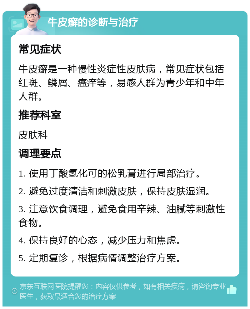 牛皮癣的诊断与治疗 常见症状 牛皮癣是一种慢性炎症性皮肤病，常见症状包括红斑、鳞屑、瘙痒等，易感人群为青少年和中年人群。 推荐科室 皮肤科 调理要点 1. 使用丁酸氢化可的松乳膏进行局部治疗。 2. 避免过度清洁和刺激皮肤，保持皮肤湿润。 3. 注意饮食调理，避免食用辛辣、油腻等刺激性食物。 4. 保持良好的心态，减少压力和焦虑。 5. 定期复诊，根据病情调整治疗方案。