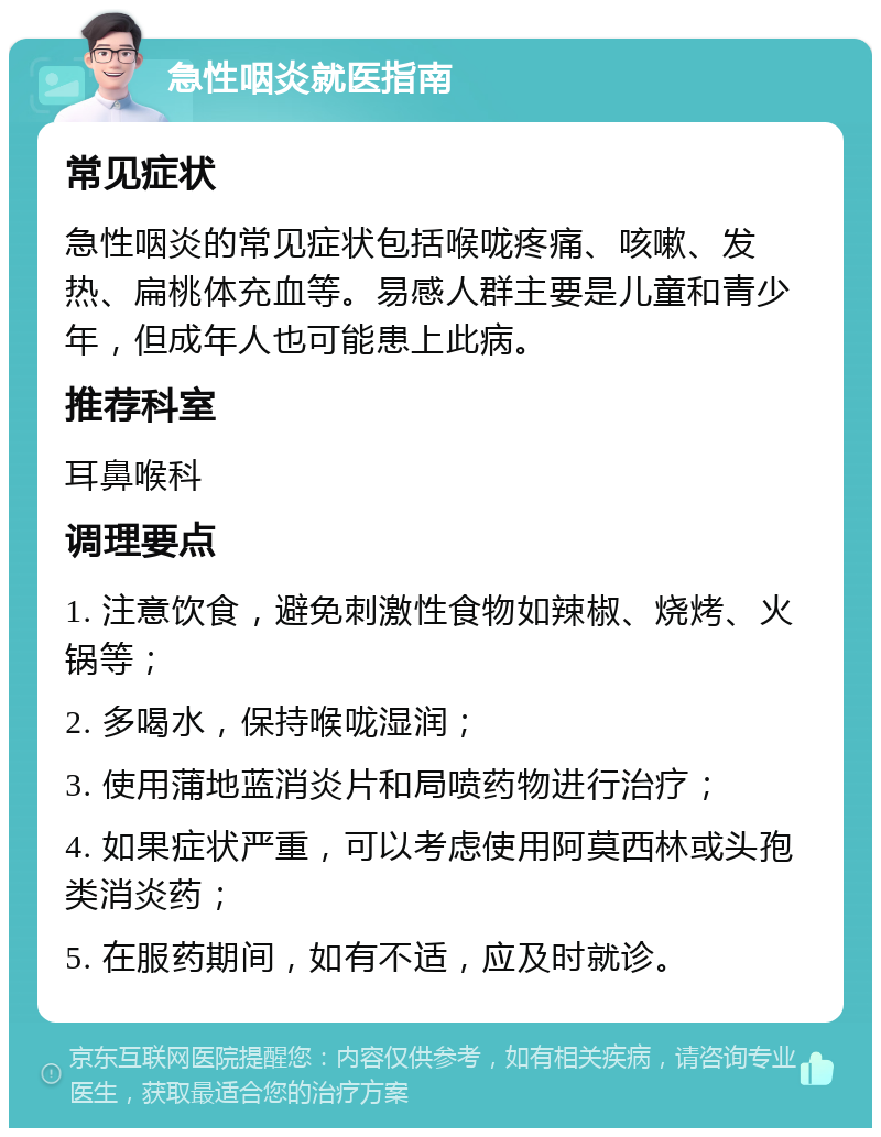 急性咽炎就医指南 常见症状 急性咽炎的常见症状包括喉咙疼痛、咳嗽、发热、扁桃体充血等。易感人群主要是儿童和青少年，但成年人也可能患上此病。 推荐科室 耳鼻喉科 调理要点 1. 注意饮食，避免刺激性食物如辣椒、烧烤、火锅等； 2. 多喝水，保持喉咙湿润； 3. 使用蒲地蓝消炎片和局喷药物进行治疗； 4. 如果症状严重，可以考虑使用阿莫西林或头孢类消炎药； 5. 在服药期间，如有不适，应及时就诊。