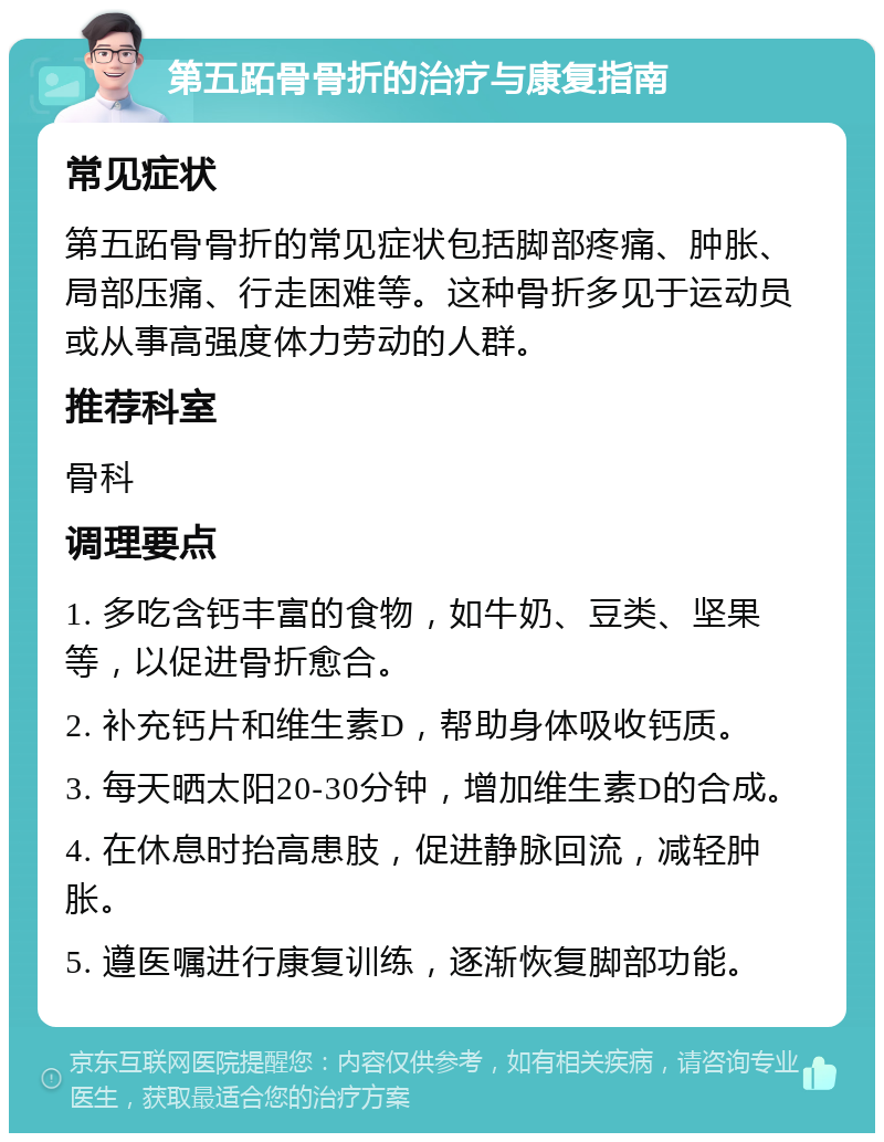 第五跖骨骨折的治疗与康复指南 常见症状 第五跖骨骨折的常见症状包括脚部疼痛、肿胀、局部压痛、行走困难等。这种骨折多见于运动员或从事高强度体力劳动的人群。 推荐科室 骨科 调理要点 1. 多吃含钙丰富的食物，如牛奶、豆类、坚果等，以促进骨折愈合。 2. 补充钙片和维生素D，帮助身体吸收钙质。 3. 每天晒太阳20-30分钟，增加维生素D的合成。 4. 在休息时抬高患肢，促进静脉回流，减轻肿胀。 5. 遵医嘱进行康复训练，逐渐恢复脚部功能。