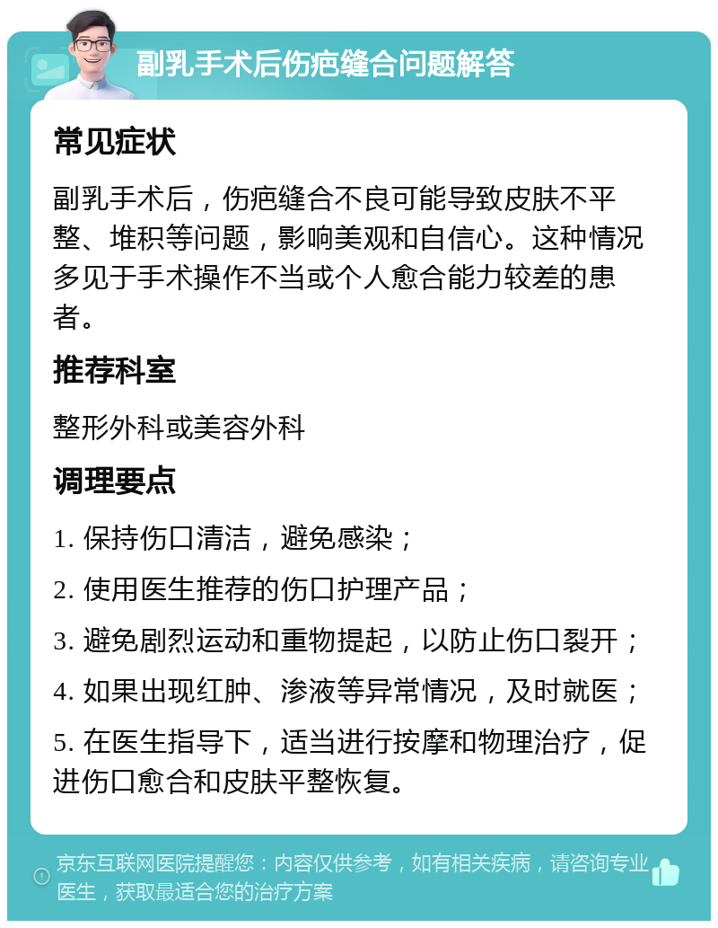 副乳手术后伤疤缝合问题解答 常见症状 副乳手术后，伤疤缝合不良可能导致皮肤不平整、堆积等问题，影响美观和自信心。这种情况多见于手术操作不当或个人愈合能力较差的患者。 推荐科室 整形外科或美容外科 调理要点 1. 保持伤口清洁，避免感染； 2. 使用医生推荐的伤口护理产品； 3. 避免剧烈运动和重物提起，以防止伤口裂开； 4. 如果出现红肿、渗液等异常情况，及时就医； 5. 在医生指导下，适当进行按摩和物理治疗，促进伤口愈合和皮肤平整恢复。