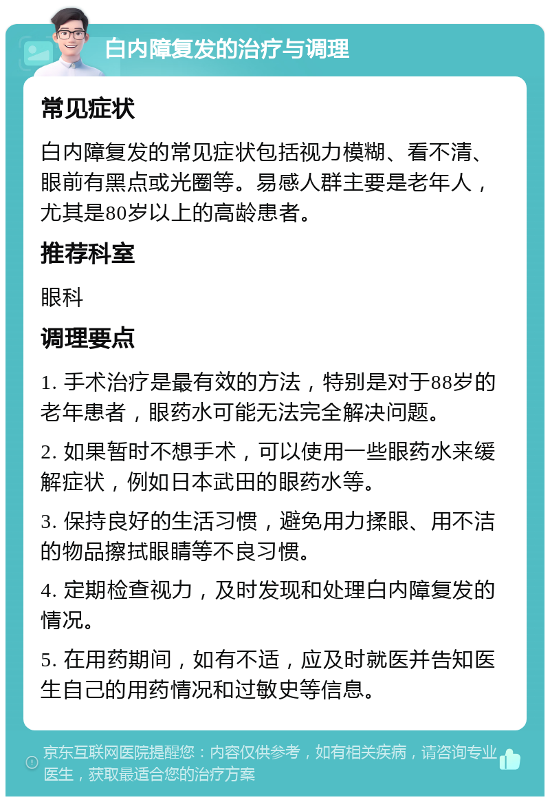 白内障复发的治疗与调理 常见症状 白内障复发的常见症状包括视力模糊、看不清、眼前有黑点或光圈等。易感人群主要是老年人，尤其是80岁以上的高龄患者。 推荐科室 眼科 调理要点 1. 手术治疗是最有效的方法，特别是对于88岁的老年患者，眼药水可能无法完全解决问题。 2. 如果暂时不想手术，可以使用一些眼药水来缓解症状，例如日本武田的眼药水等。 3. 保持良好的生活习惯，避免用力揉眼、用不洁的物品擦拭眼睛等不良习惯。 4. 定期检查视力，及时发现和处理白内障复发的情况。 5. 在用药期间，如有不适，应及时就医并告知医生自己的用药情况和过敏史等信息。