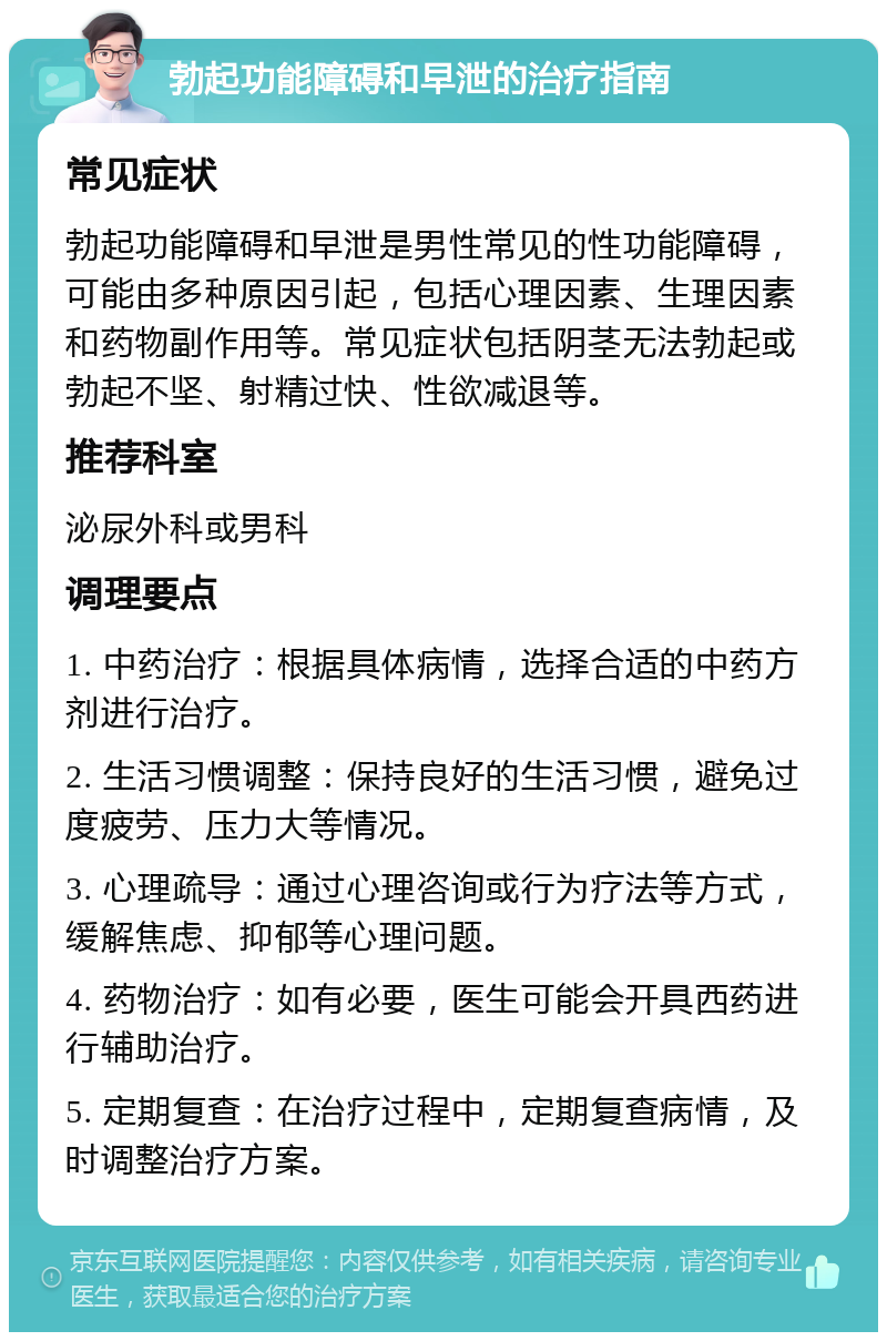 勃起功能障碍和早泄的治疗指南 常见症状 勃起功能障碍和早泄是男性常见的性功能障碍，可能由多种原因引起，包括心理因素、生理因素和药物副作用等。常见症状包括阴茎无法勃起或勃起不坚、射精过快、性欲减退等。 推荐科室 泌尿外科或男科 调理要点 1. 中药治疗：根据具体病情，选择合适的中药方剂进行治疗。 2. 生活习惯调整：保持良好的生活习惯，避免过度疲劳、压力大等情况。 3. 心理疏导：通过心理咨询或行为疗法等方式，缓解焦虑、抑郁等心理问题。 4. 药物治疗：如有必要，医生可能会开具西药进行辅助治疗。 5. 定期复查：在治疗过程中，定期复查病情，及时调整治疗方案。