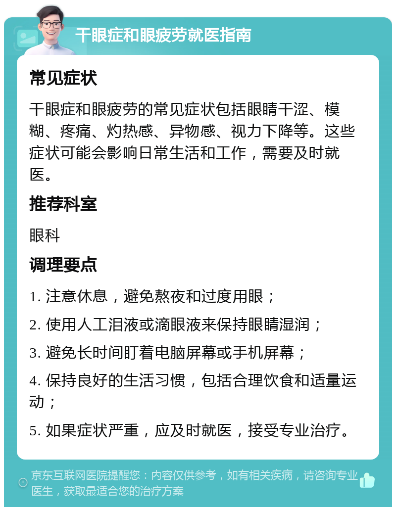 干眼症和眼疲劳就医指南 常见症状 干眼症和眼疲劳的常见症状包括眼睛干涩、模糊、疼痛、灼热感、异物感、视力下降等。这些症状可能会影响日常生活和工作，需要及时就医。 推荐科室 眼科 调理要点 1. 注意休息，避免熬夜和过度用眼； 2. 使用人工泪液或滴眼液来保持眼睛湿润； 3. 避免长时间盯着电脑屏幕或手机屏幕； 4. 保持良好的生活习惯，包括合理饮食和适量运动； 5. 如果症状严重，应及时就医，接受专业治疗。