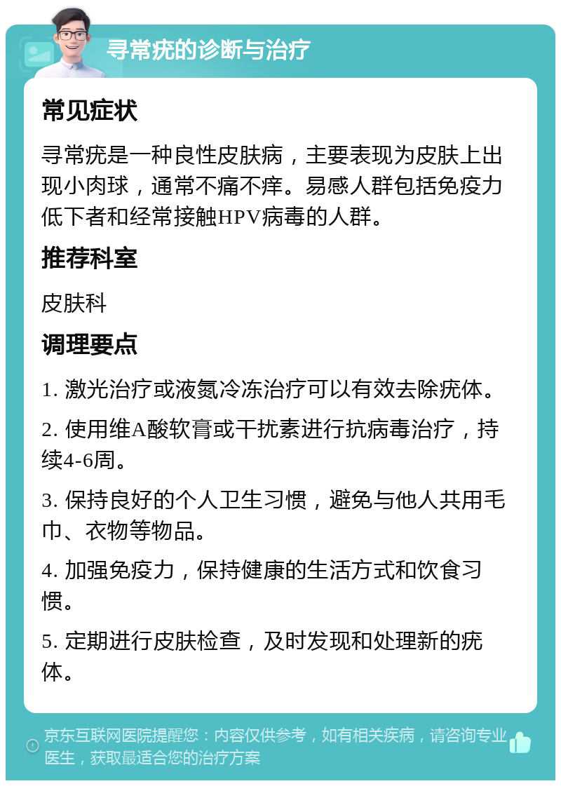 寻常疣的诊断与治疗 常见症状 寻常疣是一种良性皮肤病，主要表现为皮肤上出现小肉球，通常不痛不痒。易感人群包括免疫力低下者和经常接触HPV病毒的人群。 推荐科室 皮肤科 调理要点 1. 激光治疗或液氮冷冻治疗可以有效去除疣体。 2. 使用维A酸软膏或干扰素进行抗病毒治疗，持续4-6周。 3. 保持良好的个人卫生习惯，避免与他人共用毛巾、衣物等物品。 4. 加强免疫力，保持健康的生活方式和饮食习惯。 5. 定期进行皮肤检查，及时发现和处理新的疣体。