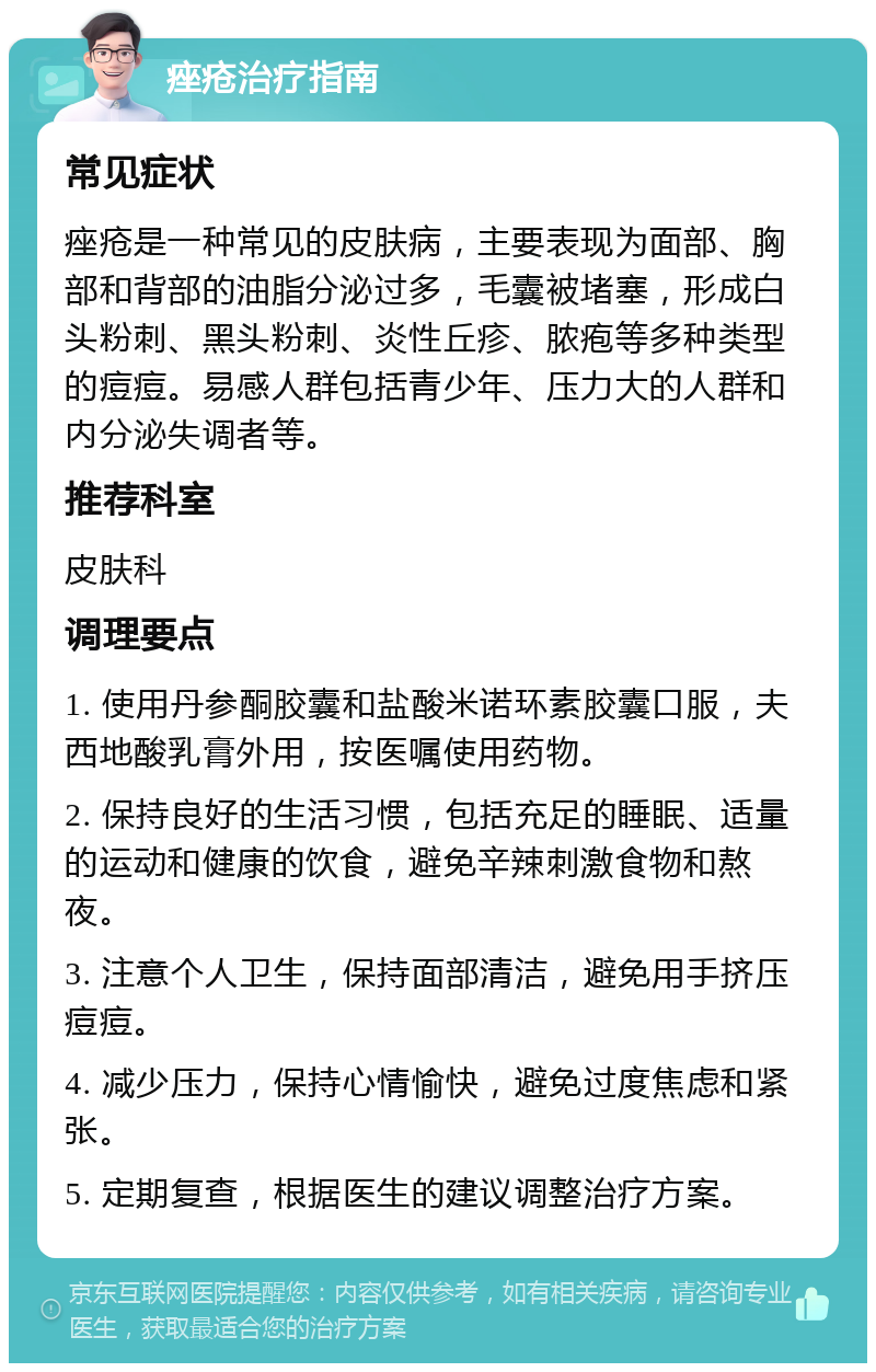 痤疮治疗指南 常见症状 痤疮是一种常见的皮肤病，主要表现为面部、胸部和背部的油脂分泌过多，毛囊被堵塞，形成白头粉刺、黑头粉刺、炎性丘疹、脓疱等多种类型的痘痘。易感人群包括青少年、压力大的人群和内分泌失调者等。 推荐科室 皮肤科 调理要点 1. 使用丹参酮胶囊和盐酸米诺环素胶囊口服，夫西地酸乳膏外用，按医嘱使用药物。 2. 保持良好的生活习惯，包括充足的睡眠、适量的运动和健康的饮食，避免辛辣刺激食物和熬夜。 3. 注意个人卫生，保持面部清洁，避免用手挤压痘痘。 4. 减少压力，保持心情愉快，避免过度焦虑和紧张。 5. 定期复查，根据医生的建议调整治疗方案。