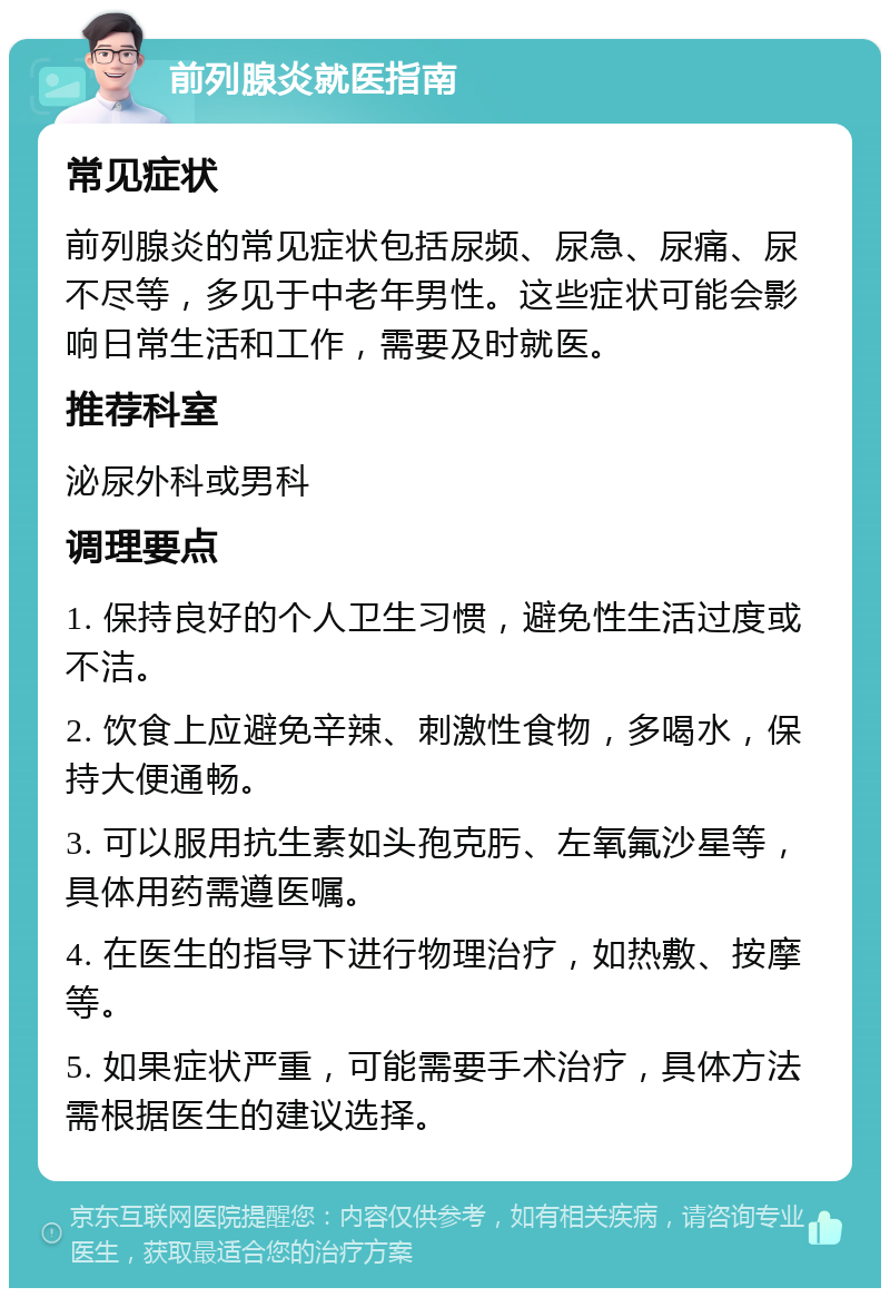 前列腺炎就医指南 常见症状 前列腺炎的常见症状包括尿频、尿急、尿痛、尿不尽等，多见于中老年男性。这些症状可能会影响日常生活和工作，需要及时就医。 推荐科室 泌尿外科或男科 调理要点 1. 保持良好的个人卫生习惯，避免性生活过度或不洁。 2. 饮食上应避免辛辣、刺激性食物，多喝水，保持大便通畅。 3. 可以服用抗生素如头孢克肟、左氧氟沙星等，具体用药需遵医嘱。 4. 在医生的指导下进行物理治疗，如热敷、按摩等。 5. 如果症状严重，可能需要手术治疗，具体方法需根据医生的建议选择。