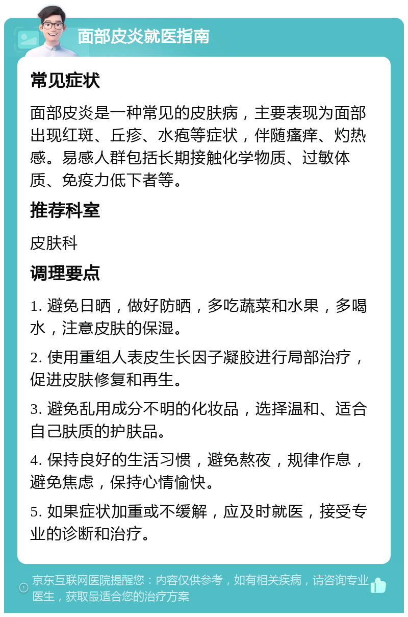 面部皮炎就医指南 常见症状 面部皮炎是一种常见的皮肤病，主要表现为面部出现红斑、丘疹、水疱等症状，伴随瘙痒、灼热感。易感人群包括长期接触化学物质、过敏体质、免疫力低下者等。 推荐科室 皮肤科 调理要点 1. 避免日晒，做好防晒，多吃蔬菜和水果，多喝水，注意皮肤的保湿。 2. 使用重组人表皮生长因子凝胶进行局部治疗，促进皮肤修复和再生。 3. 避免乱用成分不明的化妆品，选择温和、适合自己肤质的护肤品。 4. 保持良好的生活习惯，避免熬夜，规律作息，避免焦虑，保持心情愉快。 5. 如果症状加重或不缓解，应及时就医，接受专业的诊断和治疗。