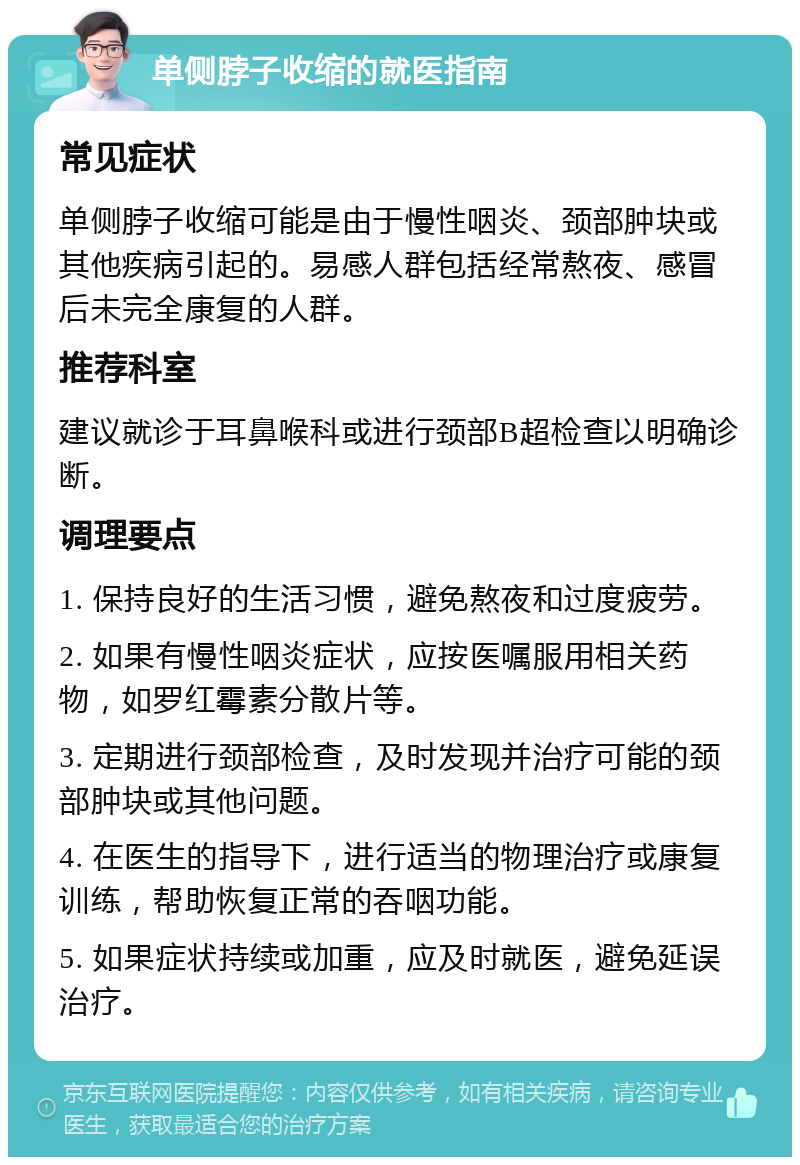 单侧脖子收缩的就医指南 常见症状 单侧脖子收缩可能是由于慢性咽炎、颈部肿块或其他疾病引起的。易感人群包括经常熬夜、感冒后未完全康复的人群。 推荐科室 建议就诊于耳鼻喉科或进行颈部B超检查以明确诊断。 调理要点 1. 保持良好的生活习惯，避免熬夜和过度疲劳。 2. 如果有慢性咽炎症状，应按医嘱服用相关药物，如罗红霉素分散片等。 3. 定期进行颈部检查，及时发现并治疗可能的颈部肿块或其他问题。 4. 在医生的指导下，进行适当的物理治疗或康复训练，帮助恢复正常的吞咽功能。 5. 如果症状持续或加重，应及时就医，避免延误治疗。