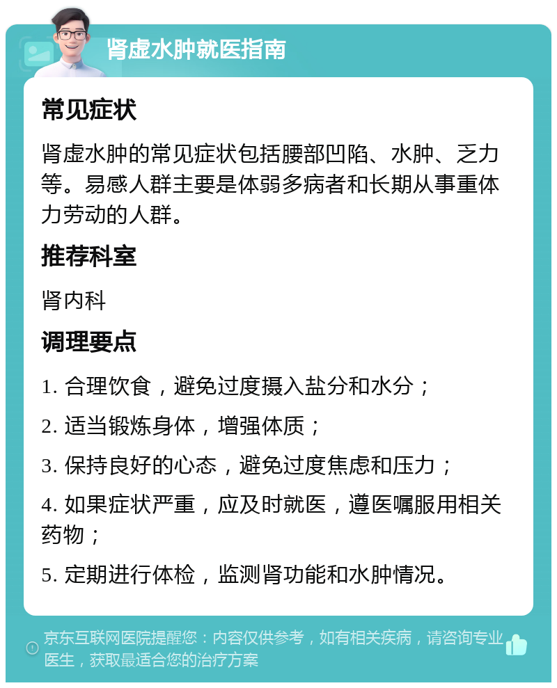 肾虚水肿就医指南 常见症状 肾虚水肿的常见症状包括腰部凹陷、水肿、乏力等。易感人群主要是体弱多病者和长期从事重体力劳动的人群。 推荐科室 肾内科 调理要点 1. 合理饮食，避免过度摄入盐分和水分； 2. 适当锻炼身体，增强体质； 3. 保持良好的心态，避免过度焦虑和压力； 4. 如果症状严重，应及时就医，遵医嘱服用相关药物； 5. 定期进行体检，监测肾功能和水肿情况。