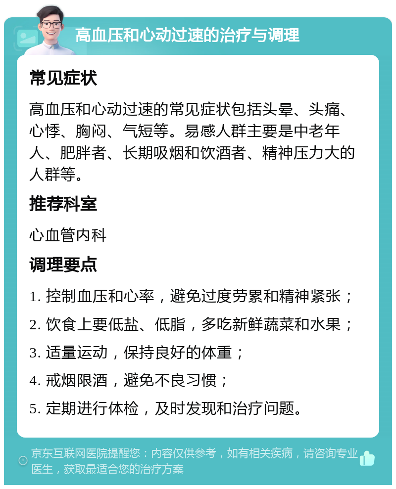 高血压和心动过速的治疗与调理 常见症状 高血压和心动过速的常见症状包括头晕、头痛、心悸、胸闷、气短等。易感人群主要是中老年人、肥胖者、长期吸烟和饮酒者、精神压力大的人群等。 推荐科室 心血管内科 调理要点 1. 控制血压和心率，避免过度劳累和精神紧张； 2. 饮食上要低盐、低脂，多吃新鲜蔬菜和水果； 3. 适量运动，保持良好的体重； 4. 戒烟限酒，避免不良习惯； 5. 定期进行体检，及时发现和治疗问题。