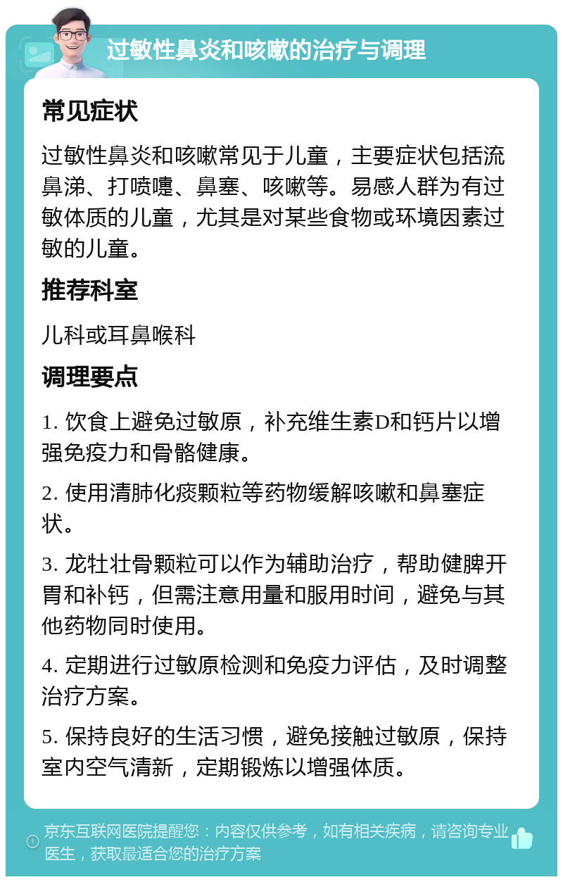 过敏性鼻炎和咳嗽的治疗与调理 常见症状 过敏性鼻炎和咳嗽常见于儿童，主要症状包括流鼻涕、打喷嚏、鼻塞、咳嗽等。易感人群为有过敏体质的儿童，尤其是对某些食物或环境因素过敏的儿童。 推荐科室 儿科或耳鼻喉科 调理要点 1. 饮食上避免过敏原，补充维生素D和钙片以增强免疫力和骨骼健康。 2. 使用清肺化痰颗粒等药物缓解咳嗽和鼻塞症状。 3. 龙牡壮骨颗粒可以作为辅助治疗，帮助健脾开胃和补钙，但需注意用量和服用时间，避免与其他药物同时使用。 4. 定期进行过敏原检测和免疫力评估，及时调整治疗方案。 5. 保持良好的生活习惯，避免接触过敏原，保持室内空气清新，定期锻炼以增强体质。