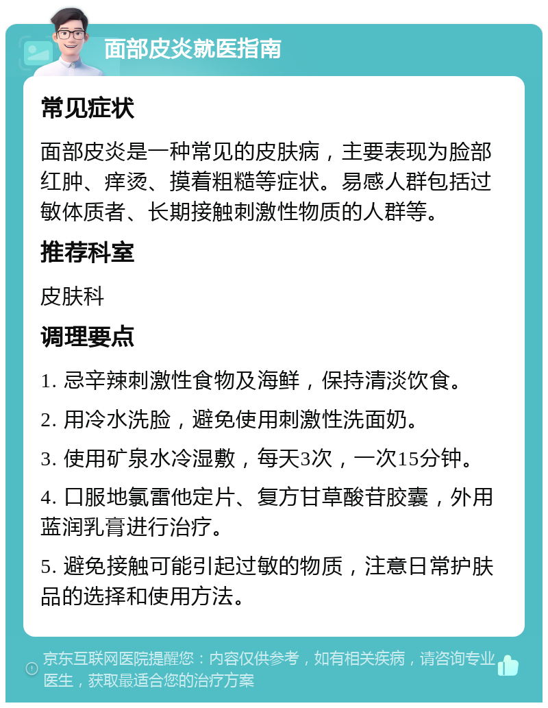 面部皮炎就医指南 常见症状 面部皮炎是一种常见的皮肤病，主要表现为脸部红肿、痒烫、摸着粗糙等症状。易感人群包括过敏体质者、长期接触刺激性物质的人群等。 推荐科室 皮肤科 调理要点 1. 忌辛辣刺激性食物及海鲜，保持清淡饮食。 2. 用冷水洗脸，避免使用刺激性洗面奶。 3. 使用矿泉水冷湿敷，每天3次，一次15分钟。 4. 口服地氯雷他定片、复方甘草酸苷胶囊，外用蓝润乳膏进行治疗。 5. 避免接触可能引起过敏的物质，注意日常护肤品的选择和使用方法。