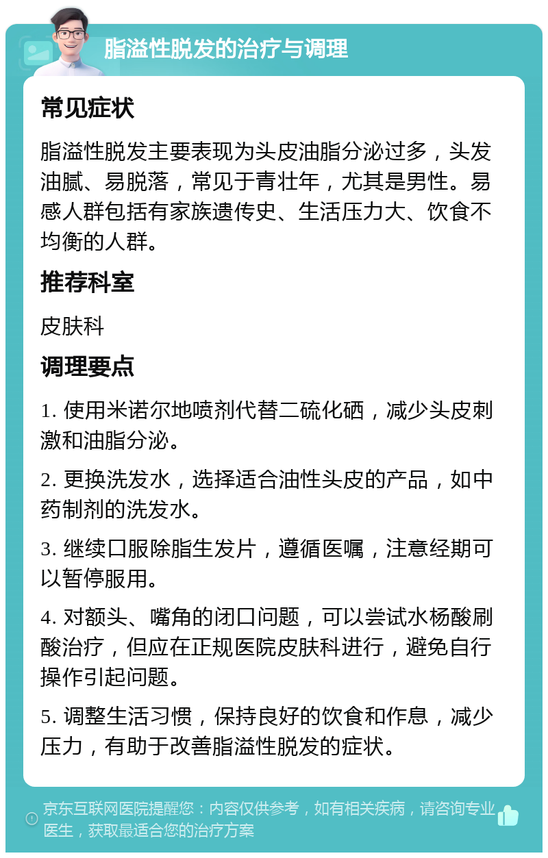 脂溢性脱发的治疗与调理 常见症状 脂溢性脱发主要表现为头皮油脂分泌过多，头发油腻、易脱落，常见于青壮年，尤其是男性。易感人群包括有家族遗传史、生活压力大、饮食不均衡的人群。 推荐科室 皮肤科 调理要点 1. 使用米诺尔地喷剂代替二硫化硒，减少头皮刺激和油脂分泌。 2. 更换洗发水，选择适合油性头皮的产品，如中药制剂的洗发水。 3. 继续口服除脂生发片，遵循医嘱，注意经期可以暂停服用。 4. 对额头、嘴角的闭口问题，可以尝试水杨酸刷酸治疗，但应在正规医院皮肤科进行，避免自行操作引起问题。 5. 调整生活习惯，保持良好的饮食和作息，减少压力，有助于改善脂溢性脱发的症状。