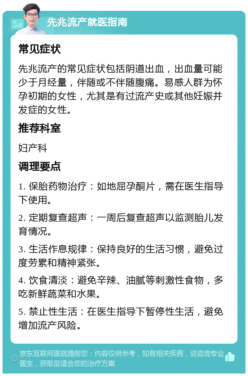 先兆流产就医指南 常见症状 先兆流产的常见症状包括阴道出血，出血量可能少于月经量，伴随或不伴随腹痛。易感人群为怀孕初期的女性，尤其是有过流产史或其他妊娠并发症的女性。 推荐科室 妇产科 调理要点 1. 保胎药物治疗：如地屈孕酮片，需在医生指导下使用。 2. 定期复查超声：一周后复查超声以监测胎儿发育情况。 3. 生活作息规律：保持良好的生活习惯，避免过度劳累和精神紧张。 4. 饮食清淡：避免辛辣、油腻等刺激性食物，多吃新鲜蔬菜和水果。 5. 禁止性生活：在医生指导下暂停性生活，避免增加流产风险。