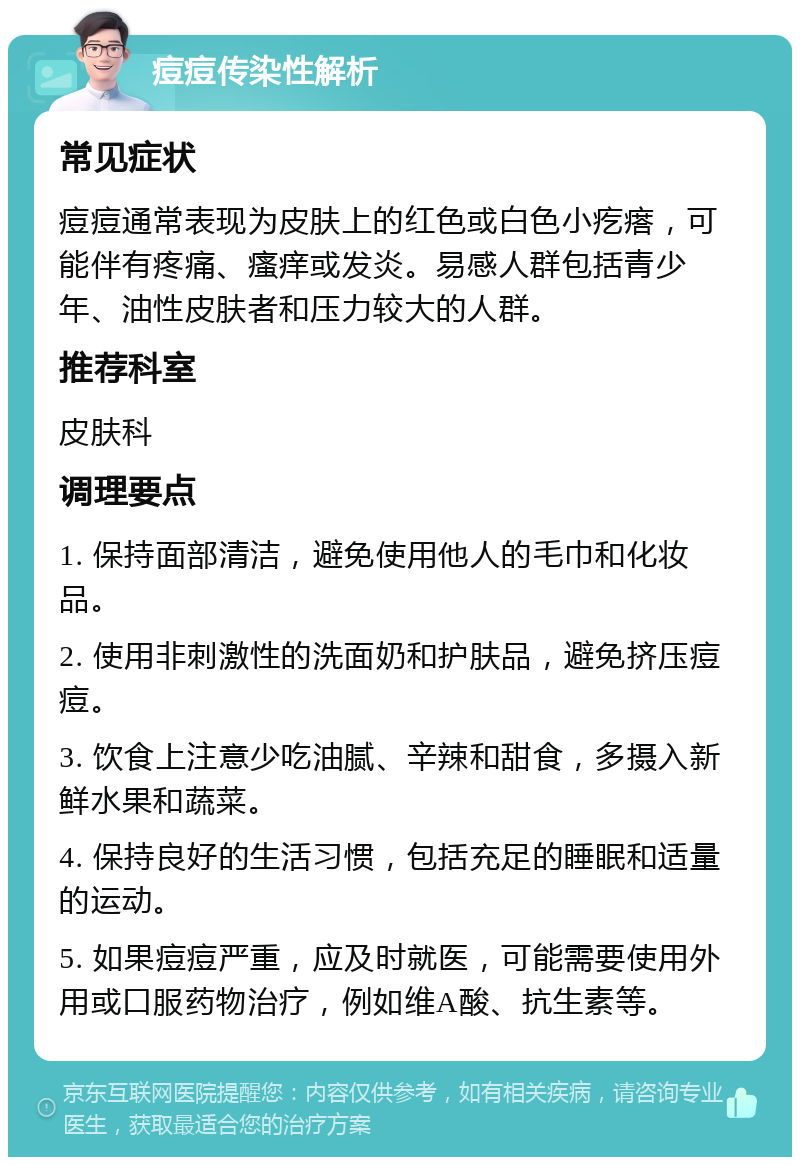 痘痘传染性解析 常见症状 痘痘通常表现为皮肤上的红色或白色小疙瘩，可能伴有疼痛、瘙痒或发炎。易感人群包括青少年、油性皮肤者和压力较大的人群。 推荐科室 皮肤科 调理要点 1. 保持面部清洁，避免使用他人的毛巾和化妆品。 2. 使用非刺激性的洗面奶和护肤品，避免挤压痘痘。 3. 饮食上注意少吃油腻、辛辣和甜食，多摄入新鲜水果和蔬菜。 4. 保持良好的生活习惯，包括充足的睡眠和适量的运动。 5. 如果痘痘严重，应及时就医，可能需要使用外用或口服药物治疗，例如维A酸、抗生素等。