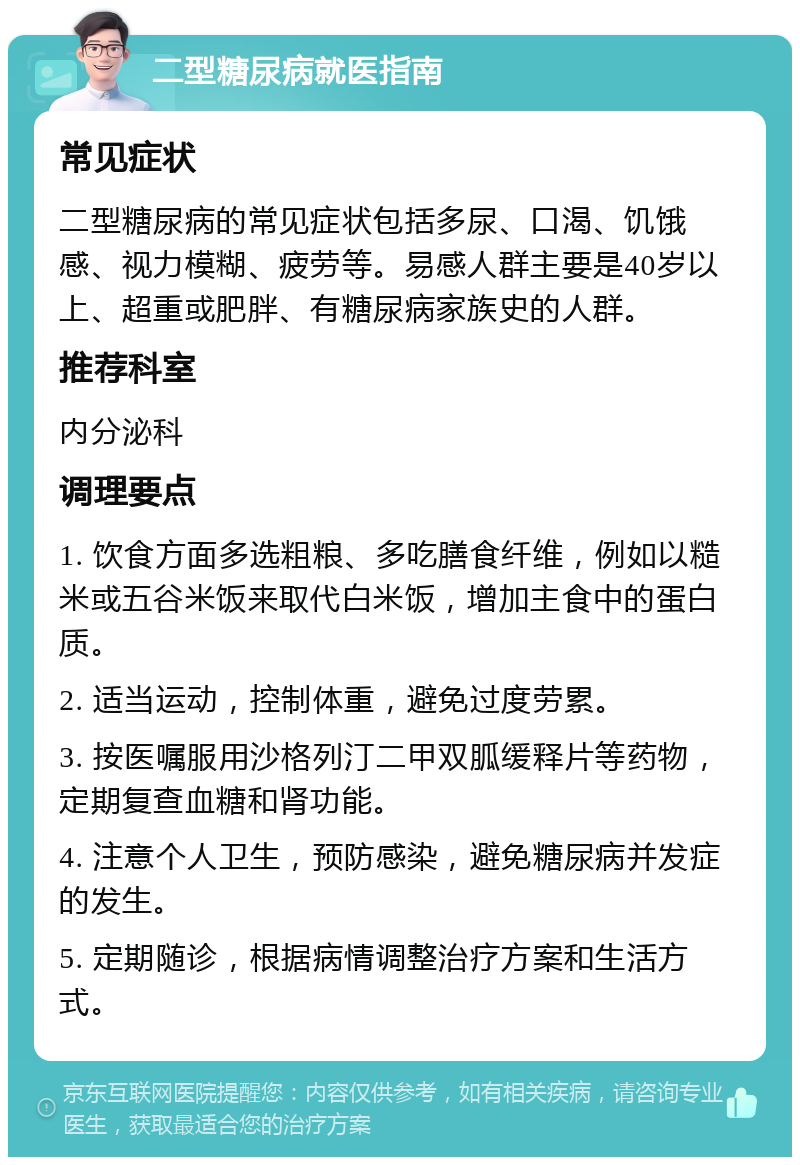 二型糖尿病就医指南 常见症状 二型糖尿病的常见症状包括多尿、口渴、饥饿感、视力模糊、疲劳等。易感人群主要是40岁以上、超重或肥胖、有糖尿病家族史的人群。 推荐科室 内分泌科 调理要点 1. 饮食方面多选粗粮、多吃膳食纤维，例如以糙米或五谷米饭来取代白米饭，增加主食中的蛋白质。 2. 适当运动，控制体重，避免过度劳累。 3. 按医嘱服用沙格列汀二甲双胍缓释片等药物，定期复查血糖和肾功能。 4. 注意个人卫生，预防感染，避免糖尿病并发症的发生。 5. 定期随诊，根据病情调整治疗方案和生活方式。