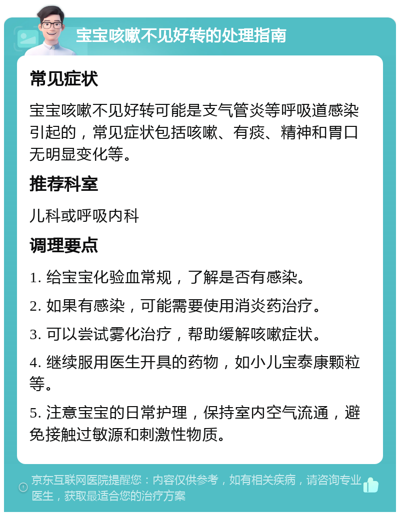 宝宝咳嗽不见好转的处理指南 常见症状 宝宝咳嗽不见好转可能是支气管炎等呼吸道感染引起的，常见症状包括咳嗽、有痰、精神和胃口无明显变化等。 推荐科室 儿科或呼吸内科 调理要点 1. 给宝宝化验血常规，了解是否有感染。 2. 如果有感染，可能需要使用消炎药治疗。 3. 可以尝试雾化治疗，帮助缓解咳嗽症状。 4. 继续服用医生开具的药物，如小儿宝泰康颗粒等。 5. 注意宝宝的日常护理，保持室内空气流通，避免接触过敏源和刺激性物质。