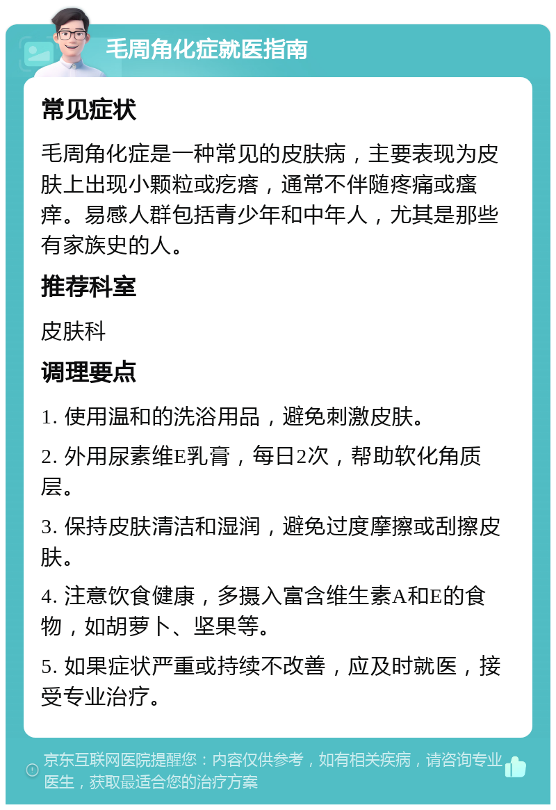 毛周角化症就医指南 常见症状 毛周角化症是一种常见的皮肤病，主要表现为皮肤上出现小颗粒或疙瘩，通常不伴随疼痛或瘙痒。易感人群包括青少年和中年人，尤其是那些有家族史的人。 推荐科室 皮肤科 调理要点 1. 使用温和的洗浴用品，避免刺激皮肤。 2. 外用尿素维E乳膏，每日2次，帮助软化角质层。 3. 保持皮肤清洁和湿润，避免过度摩擦或刮擦皮肤。 4. 注意饮食健康，多摄入富含维生素A和E的食物，如胡萝卜、坚果等。 5. 如果症状严重或持续不改善，应及时就医，接受专业治疗。