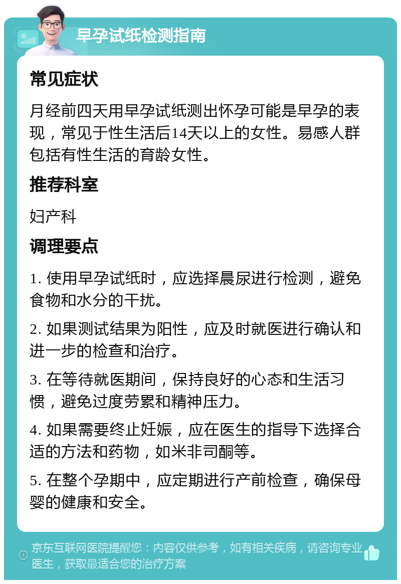 早孕试纸检测指南 常见症状 月经前四天用早孕试纸测出怀孕可能是早孕的表现，常见于性生活后14天以上的女性。易感人群包括有性生活的育龄女性。 推荐科室 妇产科 调理要点 1. 使用早孕试纸时，应选择晨尿进行检测，避免食物和水分的干扰。 2. 如果测试结果为阳性，应及时就医进行确认和进一步的检查和治疗。 3. 在等待就医期间，保持良好的心态和生活习惯，避免过度劳累和精神压力。 4. 如果需要终止妊娠，应在医生的指导下选择合适的方法和药物，如米非司酮等。 5. 在整个孕期中，应定期进行产前检查，确保母婴的健康和安全。